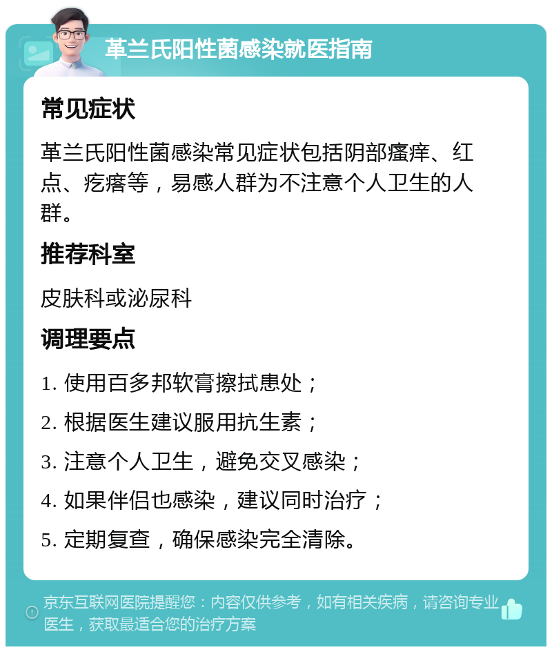 革兰氏阳性菌感染就医指南 常见症状 革兰氏阳性菌感染常见症状包括阴部瘙痒、红点、疙瘩等，易感人群为不注意个人卫生的人群。 推荐科室 皮肤科或泌尿科 调理要点 1. 使用百多邦软膏擦拭患处； 2. 根据医生建议服用抗生素； 3. 注意个人卫生，避免交叉感染； 4. 如果伴侣也感染，建议同时治疗； 5. 定期复查，确保感染完全清除。