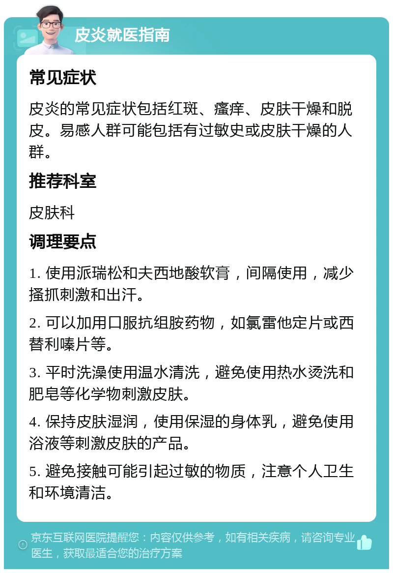 皮炎就医指南 常见症状 皮炎的常见症状包括红斑、瘙痒、皮肤干燥和脱皮。易感人群可能包括有过敏史或皮肤干燥的人群。 推荐科室 皮肤科 调理要点 1. 使用派瑞松和夫西地酸软膏，间隔使用，减少搔抓刺激和出汗。 2. 可以加用口服抗组胺药物，如氯雷他定片或西替利嗪片等。 3. 平时洗澡使用温水清洗，避免使用热水烫洗和肥皂等化学物刺激皮肤。 4. 保持皮肤湿润，使用保湿的身体乳，避免使用浴液等刺激皮肤的产品。 5. 避免接触可能引起过敏的物质，注意个人卫生和环境清洁。