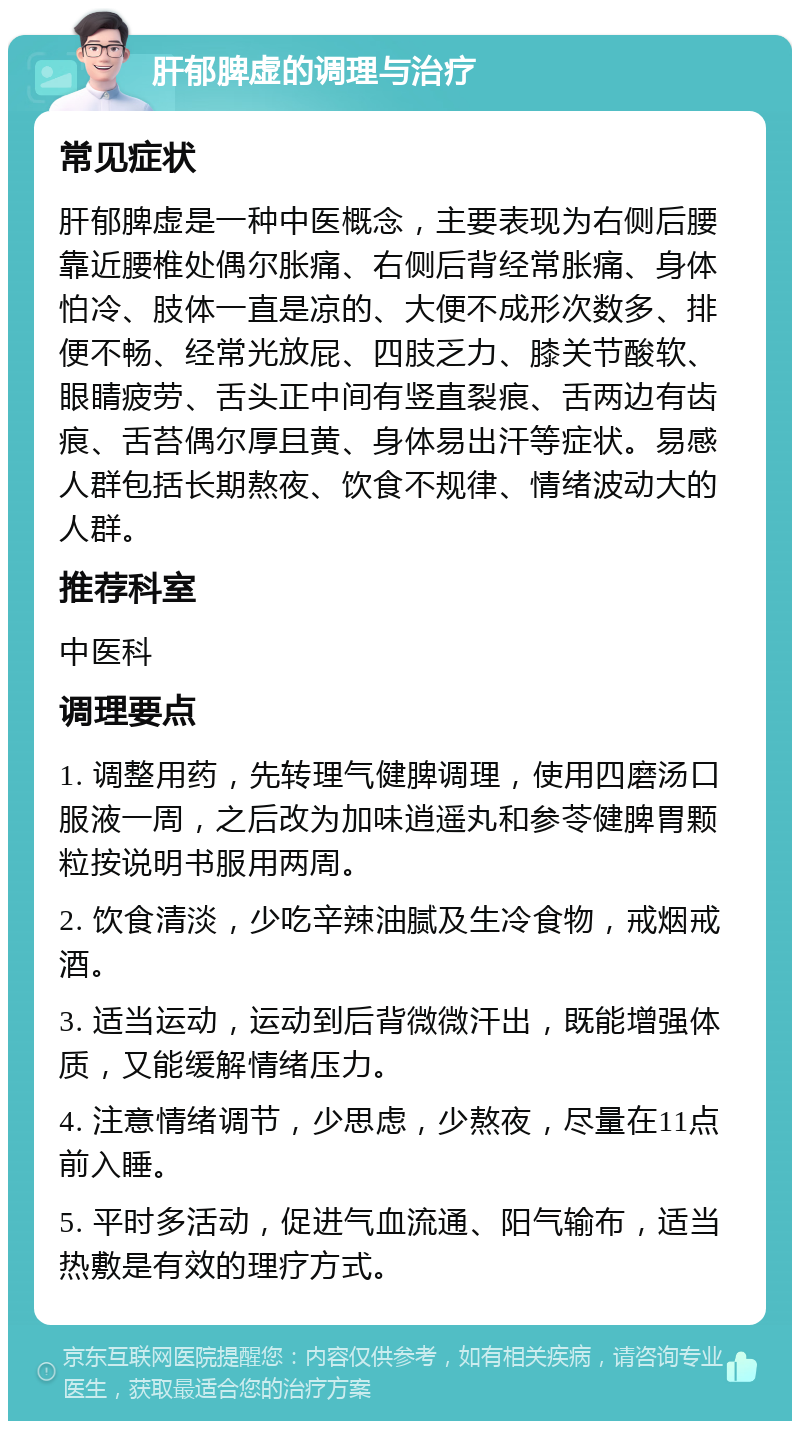 肝郁脾虚的调理与治疗 常见症状 肝郁脾虚是一种中医概念，主要表现为右侧后腰靠近腰椎处偶尔胀痛、右侧后背经常胀痛、身体怕冷、肢体一直是凉的、大便不成形次数多、排便不畅、经常光放屁、四肢乏力、膝关节酸软、眼睛疲劳、舌头正中间有竖直裂痕、舌两边有齿痕、舌苔偶尔厚且黄、身体易出汗等症状。易感人群包括长期熬夜、饮食不规律、情绪波动大的人群。 推荐科室 中医科 调理要点 1. 调整用药，先转理气健脾调理，使用四磨汤口服液一周，之后改为加味逍遥丸和参苓健脾胃颗粒按说明书服用两周。 2. 饮食清淡，少吃辛辣油腻及生冷食物，戒烟戒酒。 3. 适当运动，运动到后背微微汗出，既能增强体质，又能缓解情绪压力。 4. 注意情绪调节，少思虑，少熬夜，尽量在11点前入睡。 5. 平时多活动，促进气血流通、阳气输布，适当热敷是有效的理疗方式。