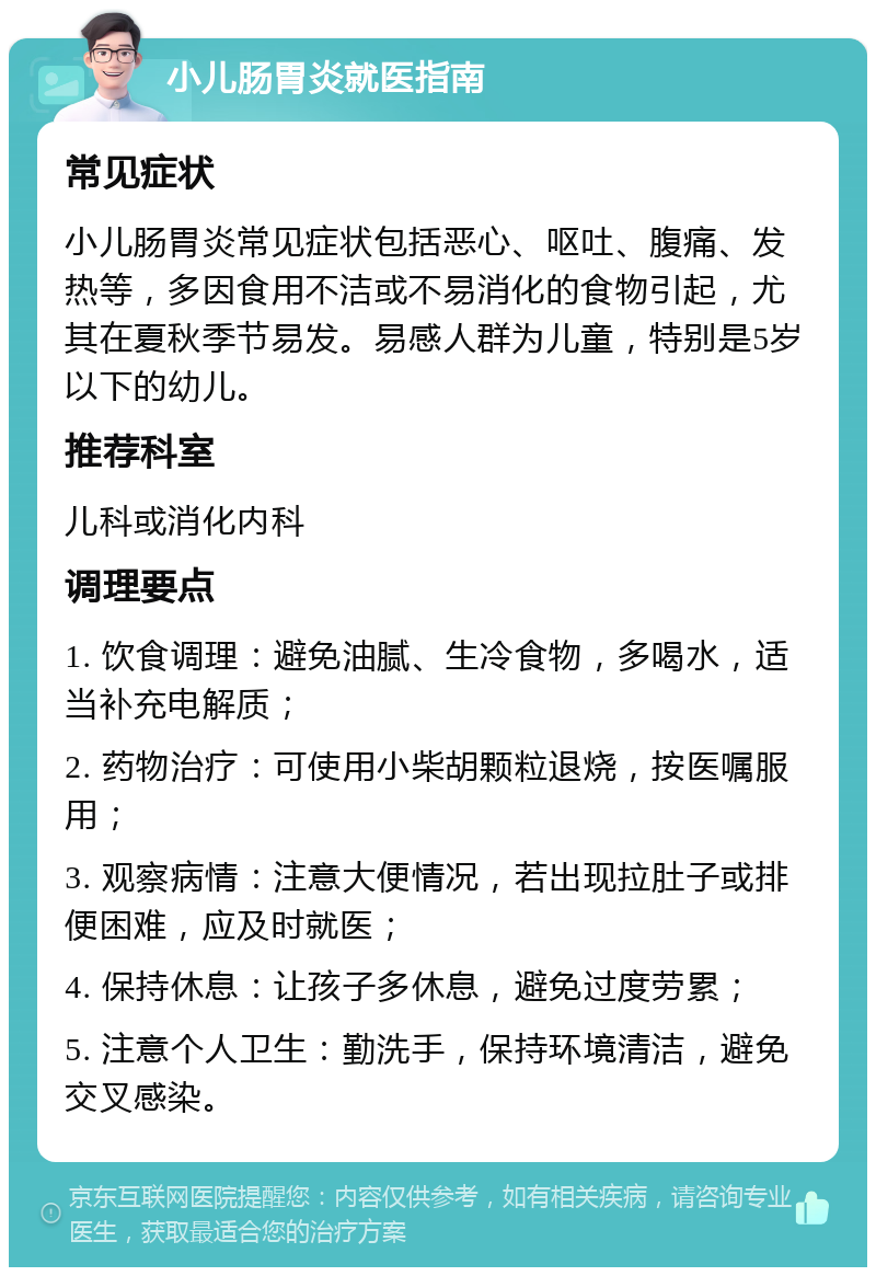 小儿肠胃炎就医指南 常见症状 小儿肠胃炎常见症状包括恶心、呕吐、腹痛、发热等，多因食用不洁或不易消化的食物引起，尤其在夏秋季节易发。易感人群为儿童，特别是5岁以下的幼儿。 推荐科室 儿科或消化内科 调理要点 1. 饮食调理：避免油腻、生冷食物，多喝水，适当补充电解质； 2. 药物治疗：可使用小柴胡颗粒退烧，按医嘱服用； 3. 观察病情：注意大便情况，若出现拉肚子或排便困难，应及时就医； 4. 保持休息：让孩子多休息，避免过度劳累； 5. 注意个人卫生：勤洗手，保持环境清洁，避免交叉感染。