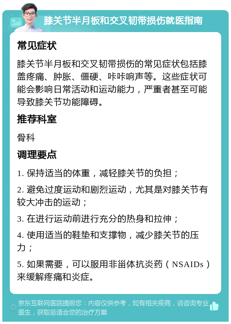 膝关节半月板和交叉韧带损伤就医指南 常见症状 膝关节半月板和交叉韧带损伤的常见症状包括膝盖疼痛、肿胀、僵硬、咔咔响声等。这些症状可能会影响日常活动和运动能力，严重者甚至可能导致膝关节功能障碍。 推荐科室 骨科 调理要点 1. 保持适当的体重，减轻膝关节的负担； 2. 避免过度运动和剧烈运动，尤其是对膝关节有较大冲击的运动； 3. 在进行运动前进行充分的热身和拉伸； 4. 使用适当的鞋垫和支撑物，减少膝关节的压力； 5. 如果需要，可以服用非甾体抗炎药（NSAIDs）来缓解疼痛和炎症。