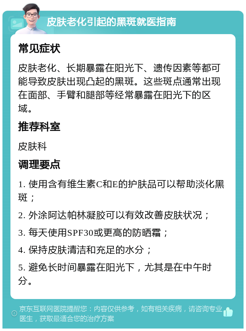 皮肤老化引起的黑斑就医指南 常见症状 皮肤老化、长期暴露在阳光下、遗传因素等都可能导致皮肤出现凸起的黑斑。这些斑点通常出现在面部、手臂和腿部等经常暴露在阳光下的区域。 推荐科室 皮肤科 调理要点 1. 使用含有维生素C和E的护肤品可以帮助淡化黑斑； 2. 外涂阿达帕林凝胶可以有效改善皮肤状况； 3. 每天使用SPF30或更高的防晒霜； 4. 保持皮肤清洁和充足的水分； 5. 避免长时间暴露在阳光下，尤其是在中午时分。