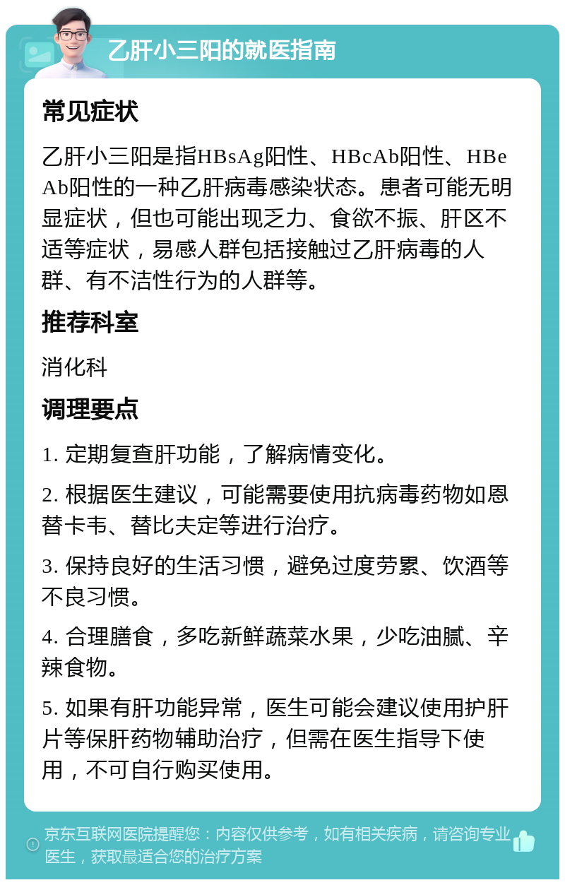 乙肝小三阳的就医指南 常见症状 乙肝小三阳是指HBsAg阳性、HBcAb阳性、HBeAb阳性的一种乙肝病毒感染状态。患者可能无明显症状，但也可能出现乏力、食欲不振、肝区不适等症状，易感人群包括接触过乙肝病毒的人群、有不洁性行为的人群等。 推荐科室 消化科 调理要点 1. 定期复查肝功能，了解病情变化。 2. 根据医生建议，可能需要使用抗病毒药物如恩替卡韦、替比夫定等进行治疗。 3. 保持良好的生活习惯，避免过度劳累、饮酒等不良习惯。 4. 合理膳食，多吃新鲜蔬菜水果，少吃油腻、辛辣食物。 5. 如果有肝功能异常，医生可能会建议使用护肝片等保肝药物辅助治疗，但需在医生指导下使用，不可自行购买使用。