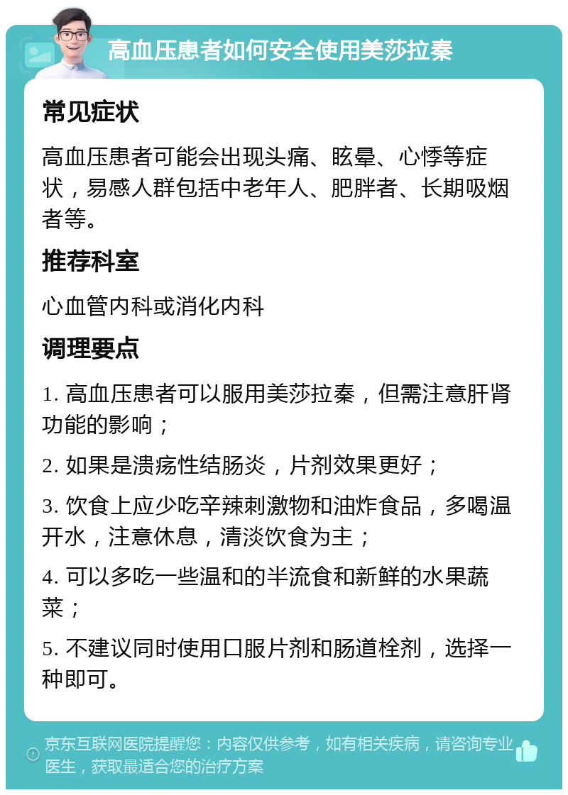 高血压患者如何安全使用美莎拉秦 常见症状 高血压患者可能会出现头痛、眩晕、心悸等症状，易感人群包括中老年人、肥胖者、长期吸烟者等。 推荐科室 心血管内科或消化内科 调理要点 1. 高血压患者可以服用美莎拉秦，但需注意肝肾功能的影响； 2. 如果是溃疡性结肠炎，片剂效果更好； 3. 饮食上应少吃辛辣刺激物和油炸食品，多喝温开水，注意休息，清淡饮食为主； 4. 可以多吃一些温和的半流食和新鲜的水果蔬菜； 5. 不建议同时使用口服片剂和肠道栓剂，选择一种即可。