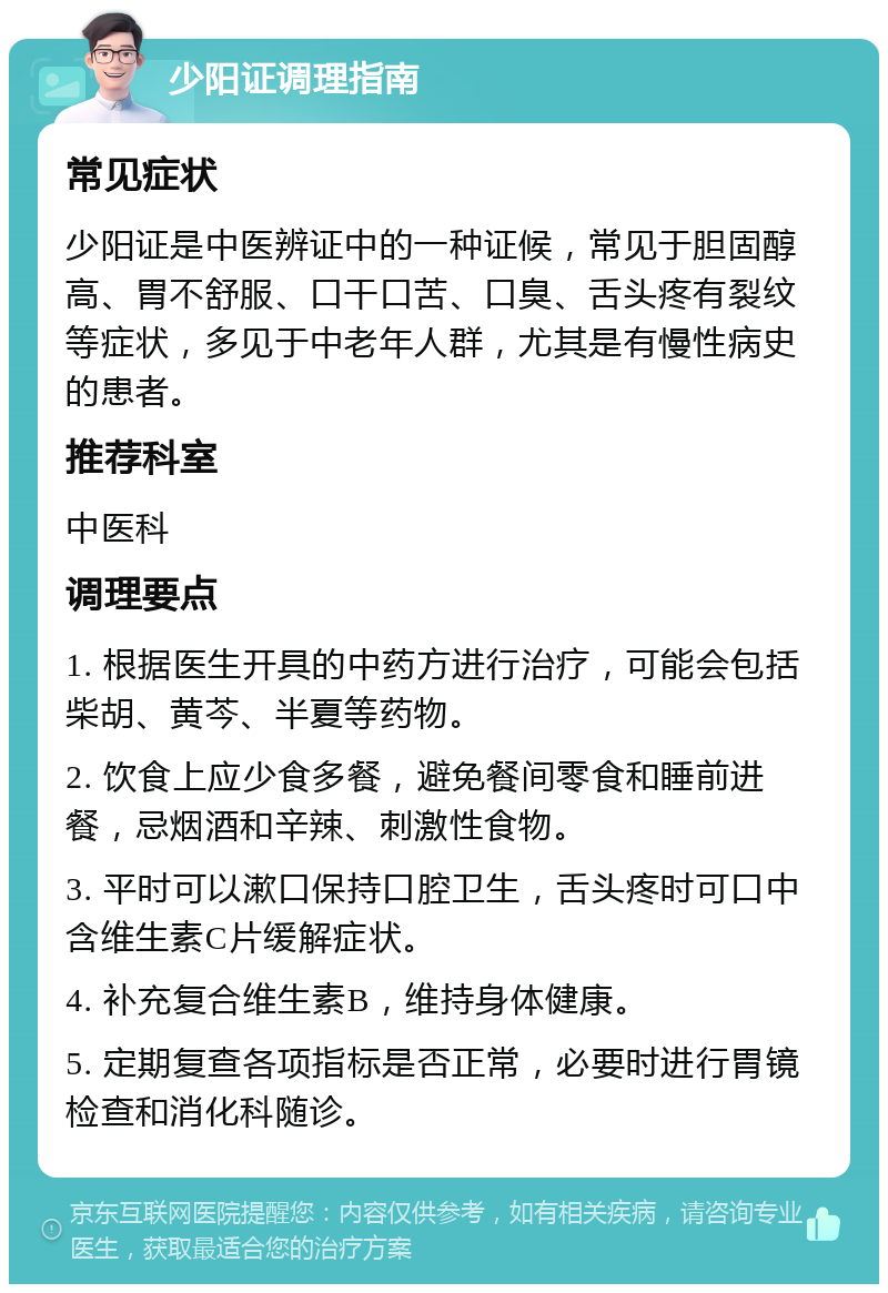 少阳证调理指南 常见症状 少阳证是中医辨证中的一种证候，常见于胆固醇高、胃不舒服、口干口苦、口臭、舌头疼有裂纹等症状，多见于中老年人群，尤其是有慢性病史的患者。 推荐科室 中医科 调理要点 1. 根据医生开具的中药方进行治疗，可能会包括柴胡、黄芩、半夏等药物。 2. 饮食上应少食多餐，避免餐间零食和睡前进餐，忌烟酒和辛辣、刺激性食物。 3. 平时可以漱口保持口腔卫生，舌头疼时可口中含维生素C片缓解症状。 4. 补充复合维生素B，维持身体健康。 5. 定期复查各项指标是否正常，必要时进行胃镜检查和消化科随诊。