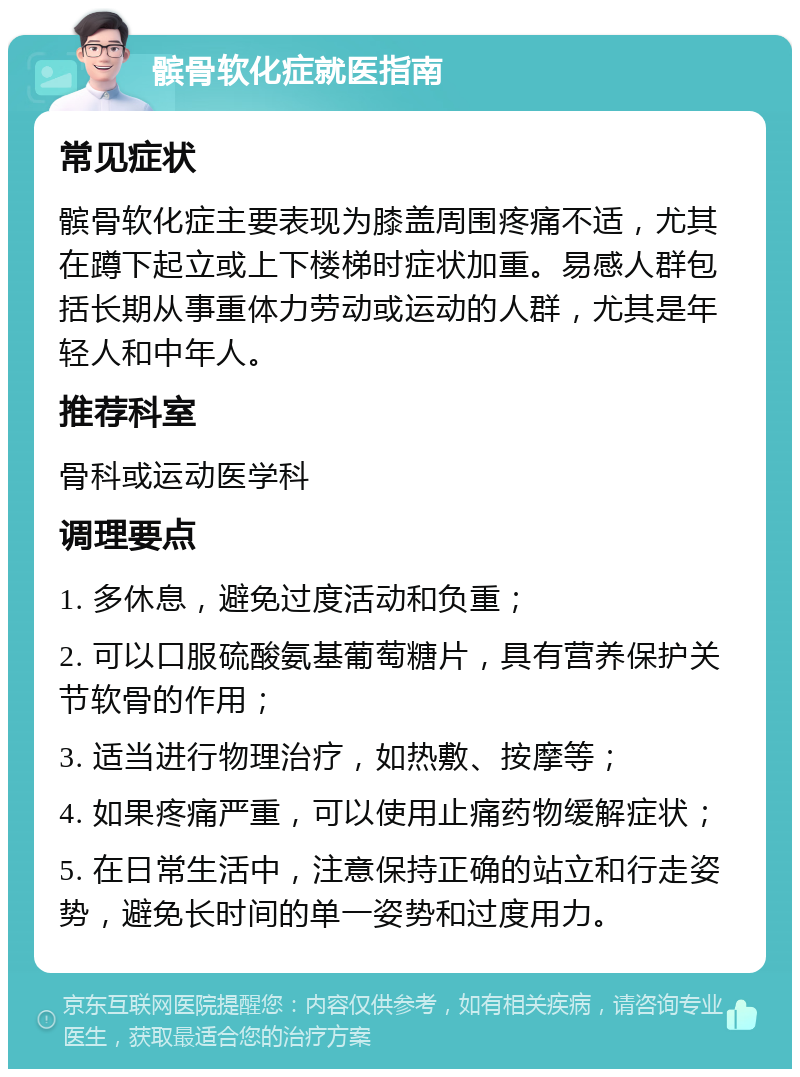 髌骨软化症就医指南 常见症状 髌骨软化症主要表现为膝盖周围疼痛不适，尤其在蹲下起立或上下楼梯时症状加重。易感人群包括长期从事重体力劳动或运动的人群，尤其是年轻人和中年人。 推荐科室 骨科或运动医学科 调理要点 1. 多休息，避免过度活动和负重； 2. 可以口服硫酸氨基葡萄糖片，具有营养保护关节软骨的作用； 3. 适当进行物理治疗，如热敷、按摩等； 4. 如果疼痛严重，可以使用止痛药物缓解症状； 5. 在日常生活中，注意保持正确的站立和行走姿势，避免长时间的单一姿势和过度用力。