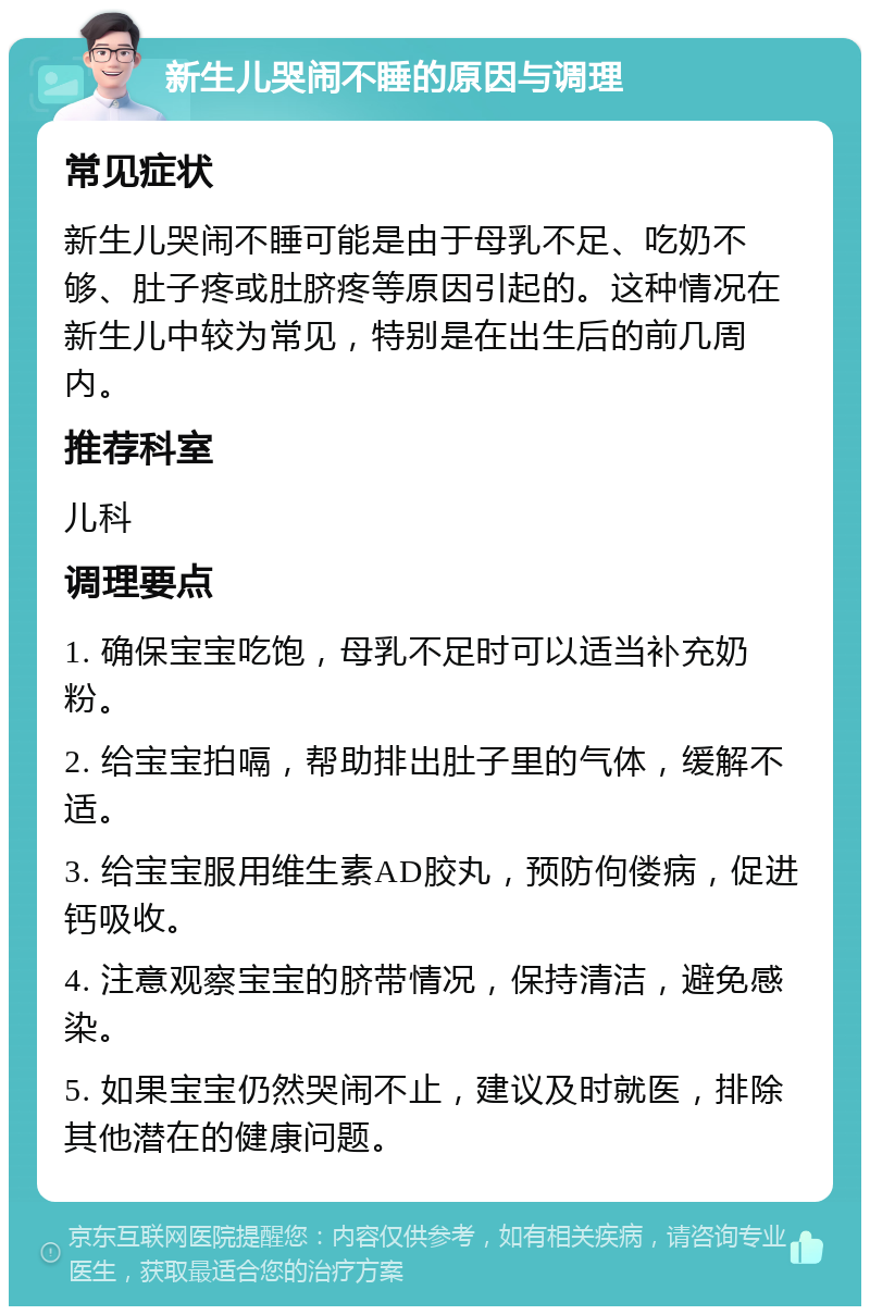 新生儿哭闹不睡的原因与调理 常见症状 新生儿哭闹不睡可能是由于母乳不足、吃奶不够、肚子疼或肚脐疼等原因引起的。这种情况在新生儿中较为常见，特别是在出生后的前几周内。 推荐科室 儿科 调理要点 1. 确保宝宝吃饱，母乳不足时可以适当补充奶粉。 2. 给宝宝拍嗝，帮助排出肚子里的气体，缓解不适。 3. 给宝宝服用维生素AD胶丸，预防佝偻病，促进钙吸收。 4. 注意观察宝宝的脐带情况，保持清洁，避免感染。 5. 如果宝宝仍然哭闹不止，建议及时就医，排除其他潜在的健康问题。