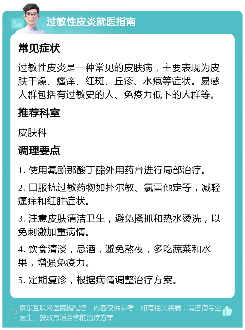 过敏性皮炎就医指南 常见症状 过敏性皮炎是一种常见的皮肤病，主要表现为皮肤干燥、瘙痒、红斑、丘疹、水疱等症状。易感人群包括有过敏史的人、免疫力低下的人群等。 推荐科室 皮肤科 调理要点 1. 使用氟酚那酸丁酯外用药膏进行局部治疗。 2. 口服抗过敏药物如扑尔敏、氯雷他定等，减轻瘙痒和红肿症状。 3. 注意皮肤清洁卫生，避免搔抓和热水烫洗，以免刺激加重病情。 4. 饮食清淡，忌酒，避免熬夜，多吃蔬菜和水果，增强免疫力。 5. 定期复诊，根据病情调整治疗方案。