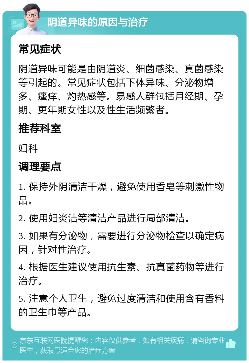 阴道异味的原因与治疗 常见症状 阴道异味可能是由阴道炎、细菌感染、真菌感染等引起的。常见症状包括下体异味、分泌物增多、瘙痒、灼热感等。易感人群包括月经期、孕期、更年期女性以及性生活频繁者。 推荐科室 妇科 调理要点 1. 保持外阴清洁干燥，避免使用香皂等刺激性物品。 2. 使用妇炎洁等清洁产品进行局部清洁。 3. 如果有分泌物，需要进行分泌物检查以确定病因，针对性治疗。 4. 根据医生建议使用抗生素、抗真菌药物等进行治疗。 5. 注意个人卫生，避免过度清洁和使用含有香料的卫生巾等产品。