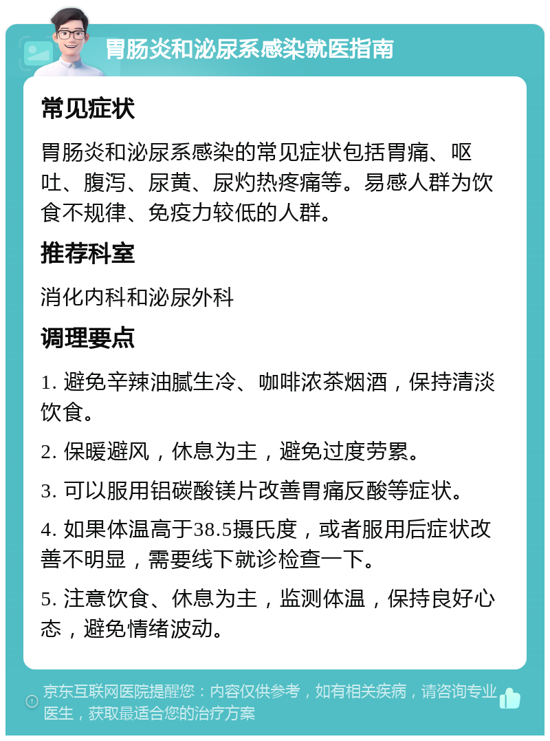 胃肠炎和泌尿系感染就医指南 常见症状 胃肠炎和泌尿系感染的常见症状包括胃痛、呕吐、腹泻、尿黄、尿灼热疼痛等。易感人群为饮食不规律、免疫力较低的人群。 推荐科室 消化内科和泌尿外科 调理要点 1. 避免辛辣油腻生冷、咖啡浓茶烟酒，保持清淡饮食。 2. 保暖避风，休息为主，避免过度劳累。 3. 可以服用铝碳酸镁片改善胃痛反酸等症状。 4. 如果体温高于38.5摄氏度，或者服用后症状改善不明显，需要线下就诊检查一下。 5. 注意饮食、休息为主，监测体温，保持良好心态，避免情绪波动。