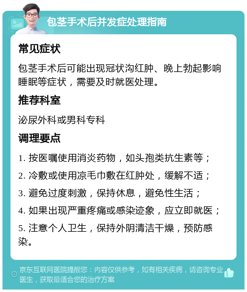 包茎手术后并发症处理指南 常见症状 包茎手术后可能出现冠状沟红肿、晚上勃起影响睡眠等症状，需要及时就医处理。 推荐科室 泌尿外科或男科专科 调理要点 1. 按医嘱使用消炎药物，如头孢类抗生素等； 2. 冷敷或使用凉毛巾敷在红肿处，缓解不适； 3. 避免过度刺激，保持休息，避免性生活； 4. 如果出现严重疼痛或感染迹象，应立即就医； 5. 注意个人卫生，保持外阴清洁干燥，预防感染。