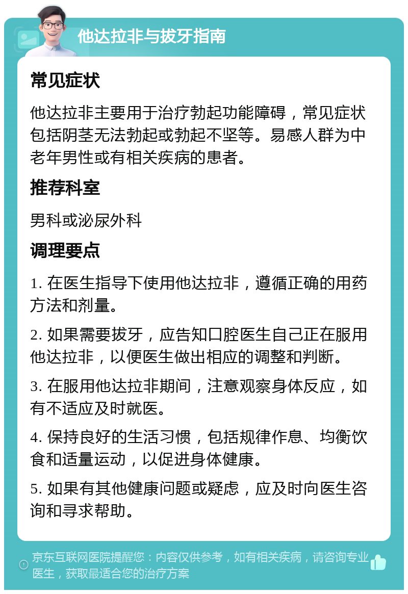 他达拉非与拔牙指南 常见症状 他达拉非主要用于治疗勃起功能障碍，常见症状包括阴茎无法勃起或勃起不坚等。易感人群为中老年男性或有相关疾病的患者。 推荐科室 男科或泌尿外科 调理要点 1. 在医生指导下使用他达拉非，遵循正确的用药方法和剂量。 2. 如果需要拔牙，应告知口腔医生自己正在服用他达拉非，以便医生做出相应的调整和判断。 3. 在服用他达拉非期间，注意观察身体反应，如有不适应及时就医。 4. 保持良好的生活习惯，包括规律作息、均衡饮食和适量运动，以促进身体健康。 5. 如果有其他健康问题或疑虑，应及时向医生咨询和寻求帮助。