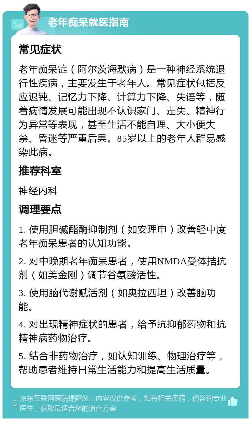 老年痴呆就医指南 常见症状 老年痴呆症（阿尔茨海默病）是一种神经系统退行性疾病，主要发生于老年人。常见症状包括反应迟钝、记忆力下降、计算力下降、失语等，随着病情发展可能出现不认识家门、走失、精神行为异常等表现，甚至生活不能自理、大小便失禁、昏迷等严重后果。85岁以上的老年人群易感染此病。 推荐科室 神经内科 调理要点 1. 使用胆碱酯酶抑制剂（如安理申）改善轻中度老年痴呆患者的认知功能。 2. 对中晚期老年痴呆患者，使用NMDA受体拮抗剂（如美金刚）调节谷氨酸活性。 3. 使用脑代谢赋活剂（如奥拉西坦）改善脑功能。 4. 对出现精神症状的患者，给予抗抑郁药物和抗精神病药物治疗。 5. 结合非药物治疗，如认知训练、物理治疗等，帮助患者维持日常生活能力和提高生活质量。