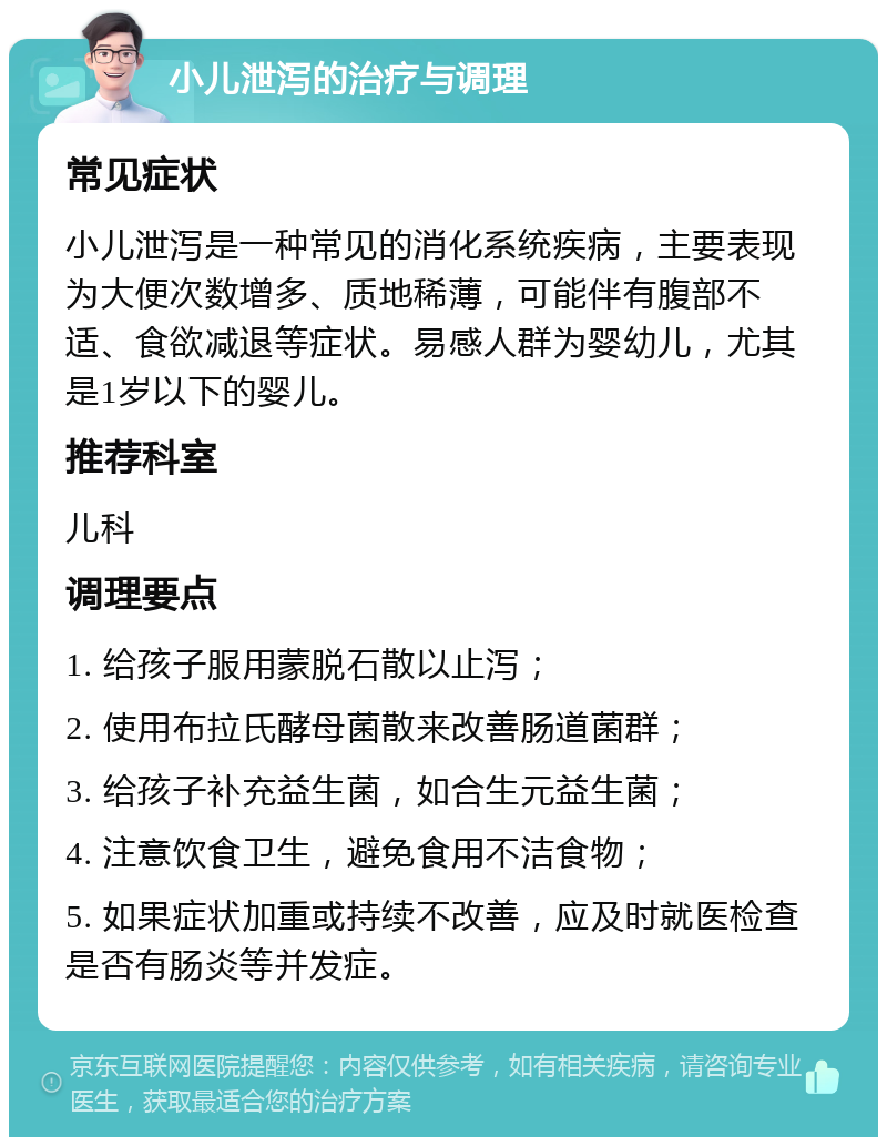 小儿泄泻的治疗与调理 常见症状 小儿泄泻是一种常见的消化系统疾病，主要表现为大便次数增多、质地稀薄，可能伴有腹部不适、食欲减退等症状。易感人群为婴幼儿，尤其是1岁以下的婴儿。 推荐科室 儿科 调理要点 1. 给孩子服用蒙脱石散以止泻； 2. 使用布拉氏酵母菌散来改善肠道菌群； 3. 给孩子补充益生菌，如合生元益生菌； 4. 注意饮食卫生，避免食用不洁食物； 5. 如果症状加重或持续不改善，应及时就医检查是否有肠炎等并发症。