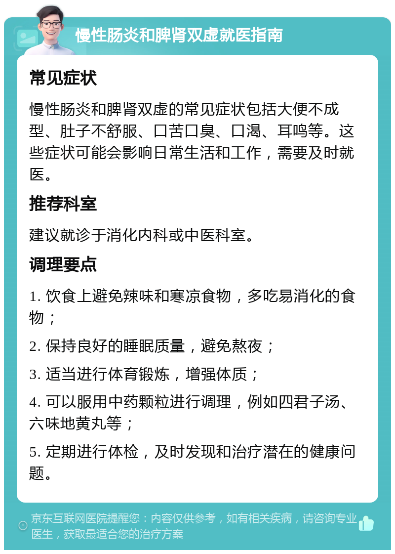 慢性肠炎和脾肾双虚就医指南 常见症状 慢性肠炎和脾肾双虚的常见症状包括大便不成型、肚子不舒服、口苦口臭、口渴、耳鸣等。这些症状可能会影响日常生活和工作，需要及时就医。 推荐科室 建议就诊于消化内科或中医科室。 调理要点 1. 饮食上避免辣味和寒凉食物，多吃易消化的食物； 2. 保持良好的睡眠质量，避免熬夜； 3. 适当进行体育锻炼，增强体质； 4. 可以服用中药颗粒进行调理，例如四君子汤、六味地黄丸等； 5. 定期进行体检，及时发现和治疗潜在的健康问题。