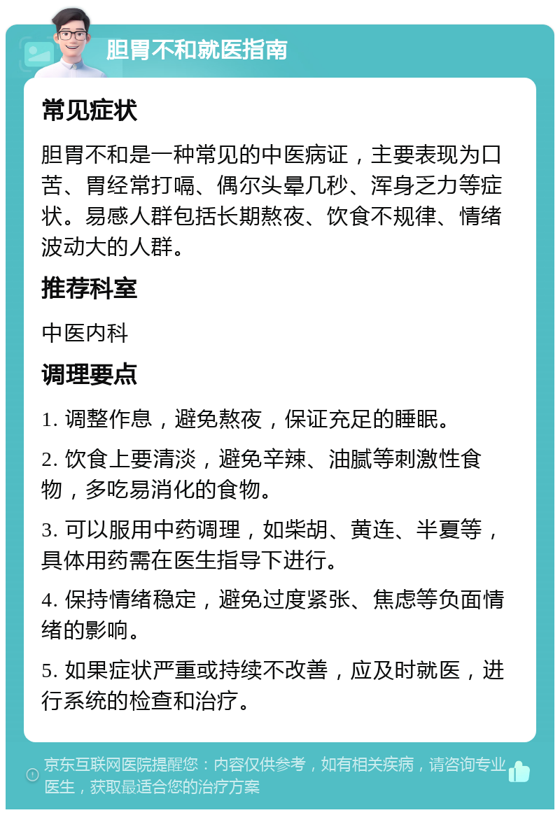 胆胃不和就医指南 常见症状 胆胃不和是一种常见的中医病证，主要表现为口苦、胃经常打嗝、偶尔头晕几秒、浑身乏力等症状。易感人群包括长期熬夜、饮食不规律、情绪波动大的人群。 推荐科室 中医内科 调理要点 1. 调整作息，避免熬夜，保证充足的睡眠。 2. 饮食上要清淡，避免辛辣、油腻等刺激性食物，多吃易消化的食物。 3. 可以服用中药调理，如柴胡、黄连、半夏等，具体用药需在医生指导下进行。 4. 保持情绪稳定，避免过度紧张、焦虑等负面情绪的影响。 5. 如果症状严重或持续不改善，应及时就医，进行系统的检查和治疗。