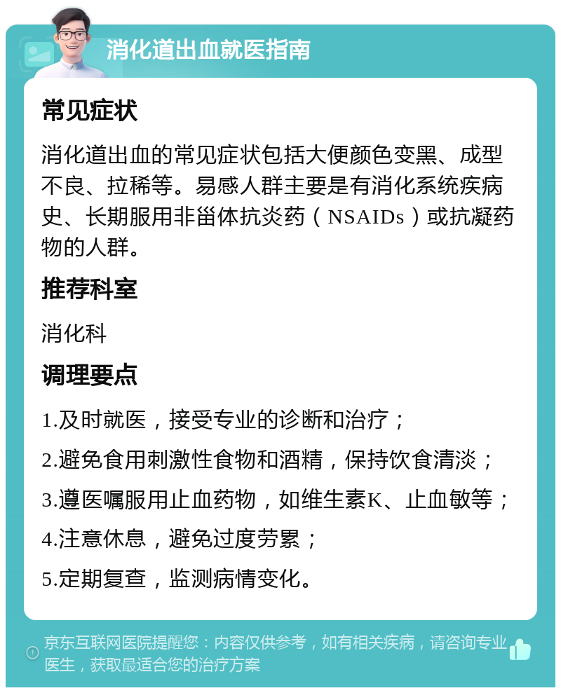 消化道出血就医指南 常见症状 消化道出血的常见症状包括大便颜色变黑、成型不良、拉稀等。易感人群主要是有消化系统疾病史、长期服用非甾体抗炎药（NSAIDs）或抗凝药物的人群。 推荐科室 消化科 调理要点 1.及时就医，接受专业的诊断和治疗； 2.避免食用刺激性食物和酒精，保持饮食清淡； 3.遵医嘱服用止血药物，如维生素K、止血敏等； 4.注意休息，避免过度劳累； 5.定期复查，监测病情变化。