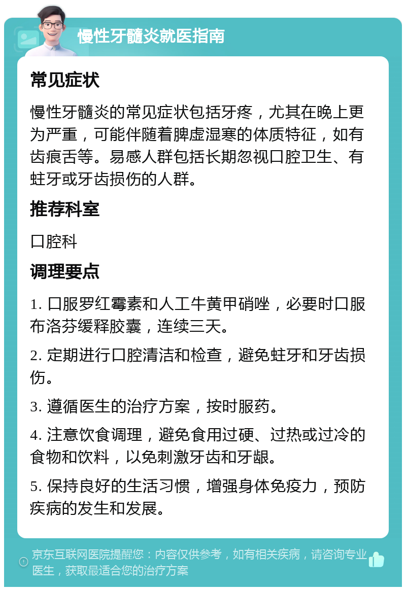 慢性牙髓炎就医指南 常见症状 慢性牙髓炎的常见症状包括牙疼，尤其在晚上更为严重，可能伴随着脾虚湿寒的体质特征，如有齿痕舌等。易感人群包括长期忽视口腔卫生、有蛀牙或牙齿损伤的人群。 推荐科室 口腔科 调理要点 1. 口服罗红霉素和人工牛黄甲硝唑，必要时口服布洛芬缓释胶囊，连续三天。 2. 定期进行口腔清洁和检查，避免蛀牙和牙齿损伤。 3. 遵循医生的治疗方案，按时服药。 4. 注意饮食调理，避免食用过硬、过热或过冷的食物和饮料，以免刺激牙齿和牙龈。 5. 保持良好的生活习惯，增强身体免疫力，预防疾病的发生和发展。