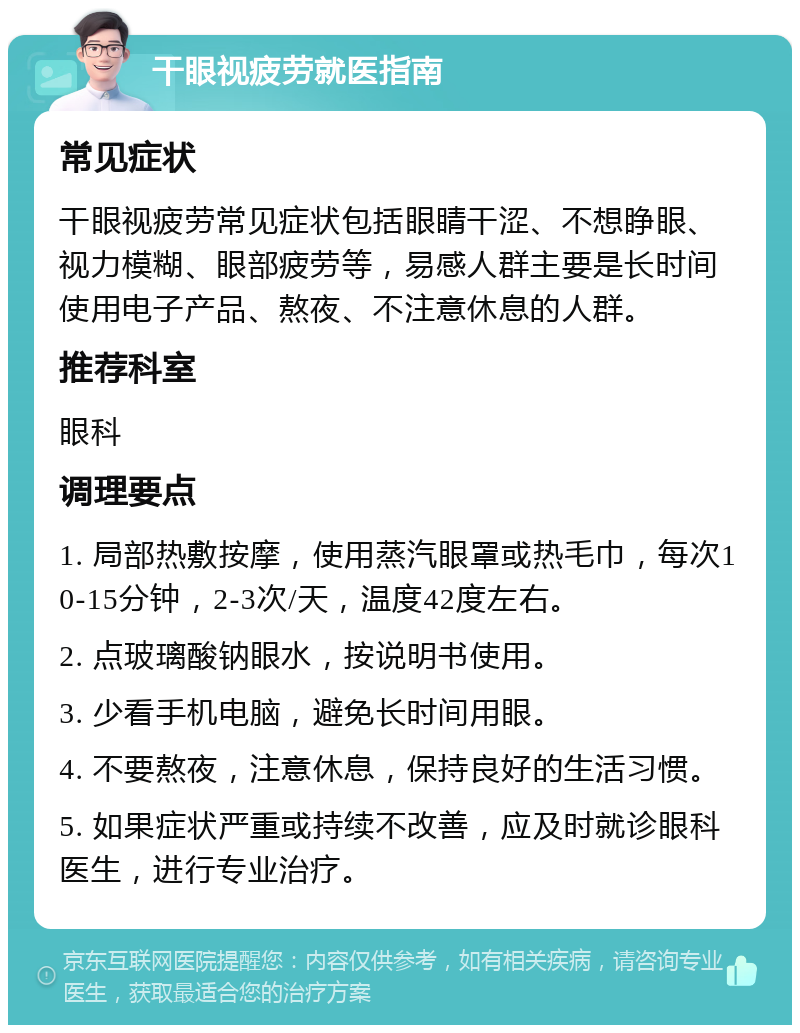 干眼视疲劳就医指南 常见症状 干眼视疲劳常见症状包括眼睛干涩、不想睁眼、视力模糊、眼部疲劳等，易感人群主要是长时间使用电子产品、熬夜、不注意休息的人群。 推荐科室 眼科 调理要点 1. 局部热敷按摩，使用蒸汽眼罩或热毛巾，每次10-15分钟，2-3次/天，温度42度左右。 2. 点玻璃酸钠眼水，按说明书使用。 3. 少看手机电脑，避免长时间用眼。 4. 不要熬夜，注意休息，保持良好的生活习惯。 5. 如果症状严重或持续不改善，应及时就诊眼科医生，进行专业治疗。