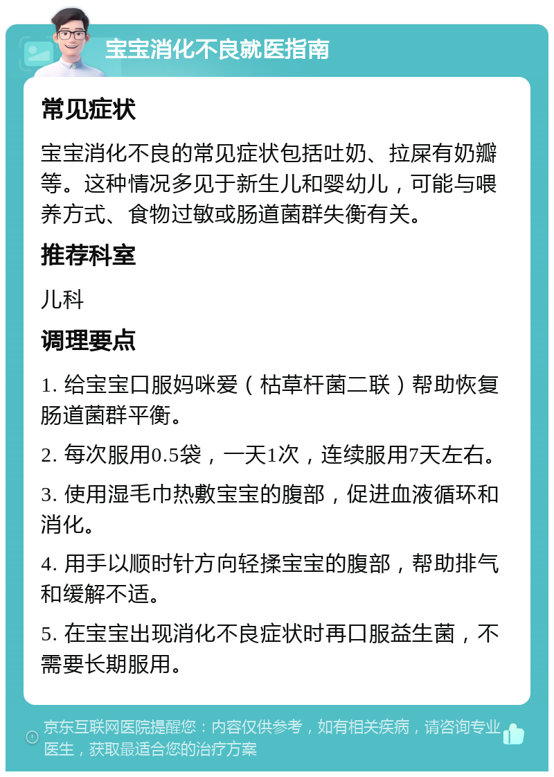 宝宝消化不良就医指南 常见症状 宝宝消化不良的常见症状包括吐奶、拉屎有奶瓣等。这种情况多见于新生儿和婴幼儿，可能与喂养方式、食物过敏或肠道菌群失衡有关。 推荐科室 儿科 调理要点 1. 给宝宝口服妈咪爱（枯草杆菌二联）帮助恢复肠道菌群平衡。 2. 每次服用0.5袋，一天1次，连续服用7天左右。 3. 使用湿毛巾热敷宝宝的腹部，促进血液循环和消化。 4. 用手以顺时针方向轻揉宝宝的腹部，帮助排气和缓解不适。 5. 在宝宝出现消化不良症状时再口服益生菌，不需要长期服用。