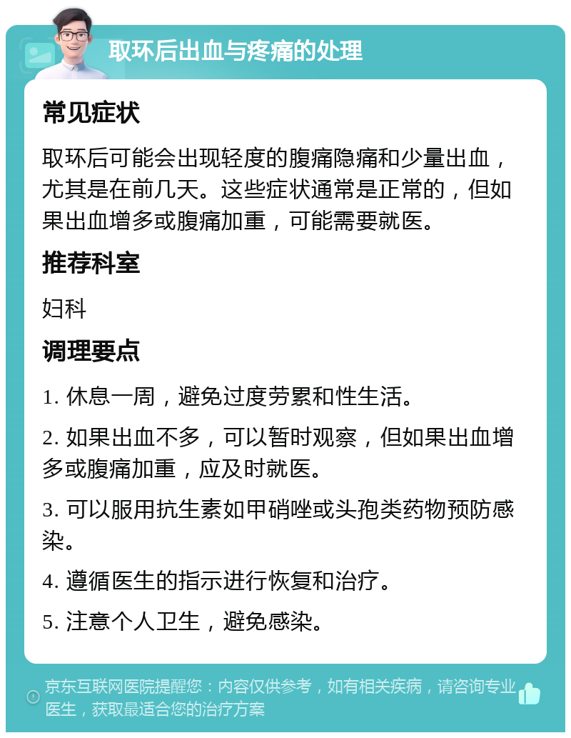 取环后出血与疼痛的处理 常见症状 取环后可能会出现轻度的腹痛隐痛和少量出血，尤其是在前几天。这些症状通常是正常的，但如果出血增多或腹痛加重，可能需要就医。 推荐科室 妇科 调理要点 1. 休息一周，避免过度劳累和性生活。 2. 如果出血不多，可以暂时观察，但如果出血增多或腹痛加重，应及时就医。 3. 可以服用抗生素如甲硝唑或头孢类药物预防感染。 4. 遵循医生的指示进行恢复和治疗。 5. 注意个人卫生，避免感染。