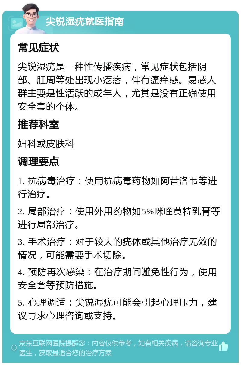 尖锐湿疣就医指南 常见症状 尖锐湿疣是一种性传播疾病，常见症状包括阴部、肛周等处出现小疙瘩，伴有瘙痒感。易感人群主要是性活跃的成年人，尤其是没有正确使用安全套的个体。 推荐科室 妇科或皮肤科 调理要点 1. 抗病毒治疗：使用抗病毒药物如阿昔洛韦等进行治疗。 2. 局部治疗：使用外用药物如5%咪喹莫特乳膏等进行局部治疗。 3. 手术治疗：对于较大的疣体或其他治疗无效的情况，可能需要手术切除。 4. 预防再次感染：在治疗期间避免性行为，使用安全套等预防措施。 5. 心理调适：尖锐湿疣可能会引起心理压力，建议寻求心理咨询或支持。