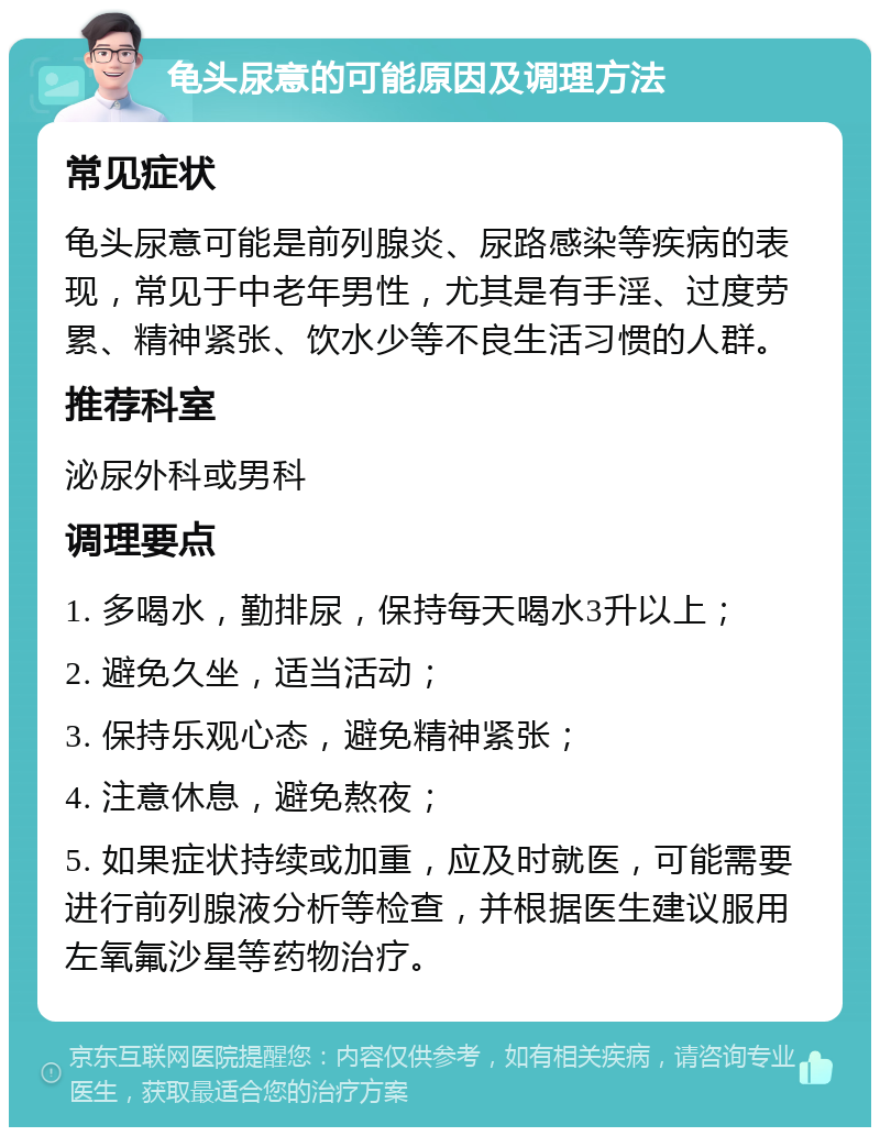 龟头尿意的可能原因及调理方法 常见症状 龟头尿意可能是前列腺炎、尿路感染等疾病的表现，常见于中老年男性，尤其是有手淫、过度劳累、精神紧张、饮水少等不良生活习惯的人群。 推荐科室 泌尿外科或男科 调理要点 1. 多喝水，勤排尿，保持每天喝水3升以上； 2. 避免久坐，适当活动； 3. 保持乐观心态，避免精神紧张； 4. 注意休息，避免熬夜； 5. 如果症状持续或加重，应及时就医，可能需要进行前列腺液分析等检查，并根据医生建议服用左氧氟沙星等药物治疗。