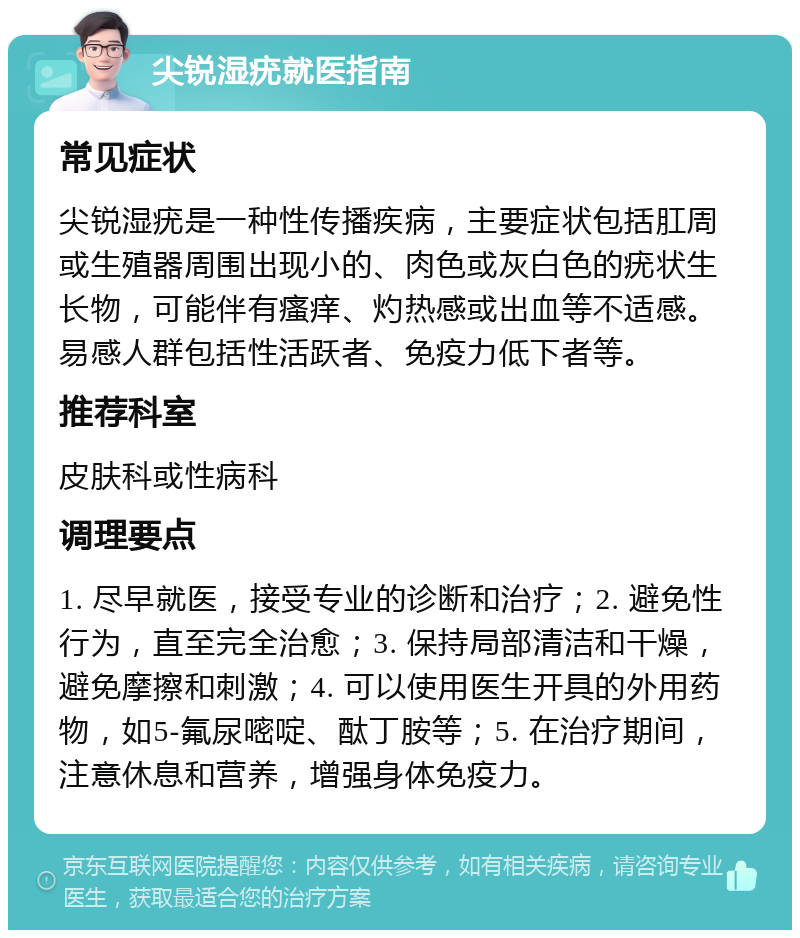 尖锐湿疣就医指南 常见症状 尖锐湿疣是一种性传播疾病，主要症状包括肛周或生殖器周围出现小的、肉色或灰白色的疣状生长物，可能伴有瘙痒、灼热感或出血等不适感。易感人群包括性活跃者、免疫力低下者等。 推荐科室 皮肤科或性病科 调理要点 1. 尽早就医，接受专业的诊断和治疗；2. 避免性行为，直至完全治愈；3. 保持局部清洁和干燥，避免摩擦和刺激；4. 可以使用医生开具的外用药物，如5-氟尿嘧啶、酞丁胺等；5. 在治疗期间，注意休息和营养，增强身体免疫力。