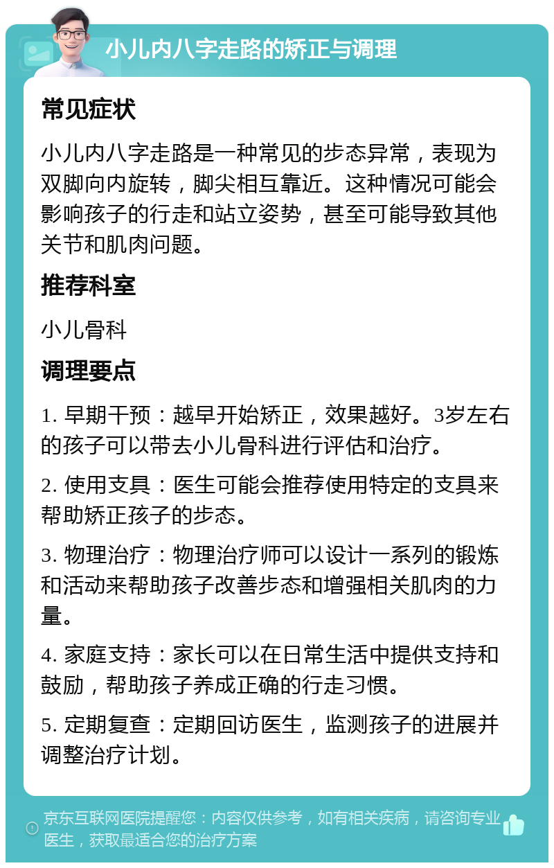 小儿内八字走路的矫正与调理 常见症状 小儿内八字走路是一种常见的步态异常，表现为双脚向内旋转，脚尖相互靠近。这种情况可能会影响孩子的行走和站立姿势，甚至可能导致其他关节和肌肉问题。 推荐科室 小儿骨科 调理要点 1. 早期干预：越早开始矫正，效果越好。3岁左右的孩子可以带去小儿骨科进行评估和治疗。 2. 使用支具：医生可能会推荐使用特定的支具来帮助矫正孩子的步态。 3. 物理治疗：物理治疗师可以设计一系列的锻炼和活动来帮助孩子改善步态和增强相关肌肉的力量。 4. 家庭支持：家长可以在日常生活中提供支持和鼓励，帮助孩子养成正确的行走习惯。 5. 定期复查：定期回访医生，监测孩子的进展并调整治疗计划。