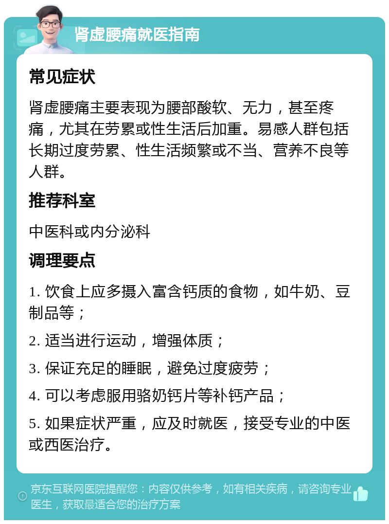 肾虚腰痛就医指南 常见症状 肾虚腰痛主要表现为腰部酸软、无力，甚至疼痛，尤其在劳累或性生活后加重。易感人群包括长期过度劳累、性生活频繁或不当、营养不良等人群。 推荐科室 中医科或内分泌科 调理要点 1. 饮食上应多摄入富含钙质的食物，如牛奶、豆制品等； 2. 适当进行运动，增强体质； 3. 保证充足的睡眠，避免过度疲劳； 4. 可以考虑服用骆奶钙片等补钙产品； 5. 如果症状严重，应及时就医，接受专业的中医或西医治疗。