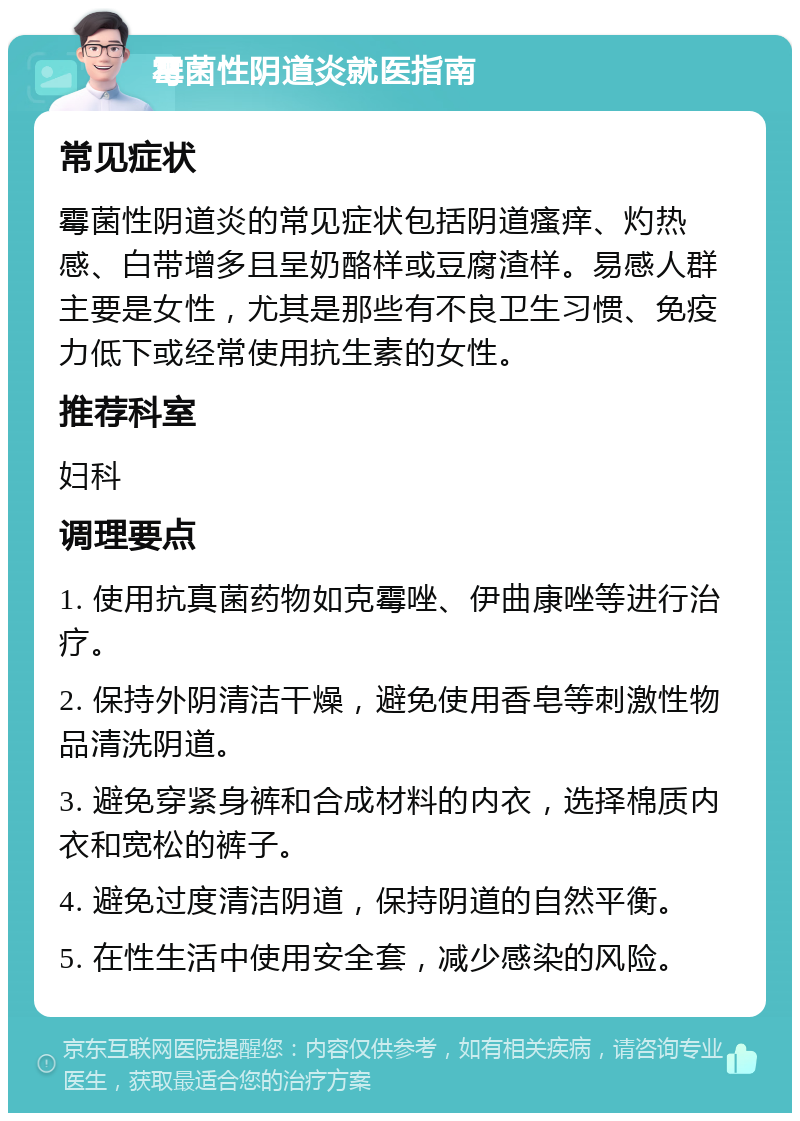 霉菌性阴道炎就医指南 常见症状 霉菌性阴道炎的常见症状包括阴道瘙痒、灼热感、白带增多且呈奶酪样或豆腐渣样。易感人群主要是女性，尤其是那些有不良卫生习惯、免疫力低下或经常使用抗生素的女性。 推荐科室 妇科 调理要点 1. 使用抗真菌药物如克霉唑、伊曲康唑等进行治疗。 2. 保持外阴清洁干燥，避免使用香皂等刺激性物品清洗阴道。 3. 避免穿紧身裤和合成材料的内衣，选择棉质内衣和宽松的裤子。 4. 避免过度清洁阴道，保持阴道的自然平衡。 5. 在性生活中使用安全套，减少感染的风险。