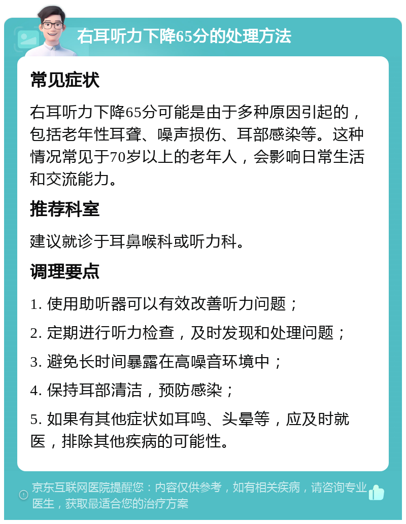 右耳听力下降65分的处理方法 常见症状 右耳听力下降65分可能是由于多种原因引起的，包括老年性耳聋、噪声损伤、耳部感染等。这种情况常见于70岁以上的老年人，会影响日常生活和交流能力。 推荐科室 建议就诊于耳鼻喉科或听力科。 调理要点 1. 使用助听器可以有效改善听力问题； 2. 定期进行听力检查，及时发现和处理问题； 3. 避免长时间暴露在高噪音环境中； 4. 保持耳部清洁，预防感染； 5. 如果有其他症状如耳鸣、头晕等，应及时就医，排除其他疾病的可能性。