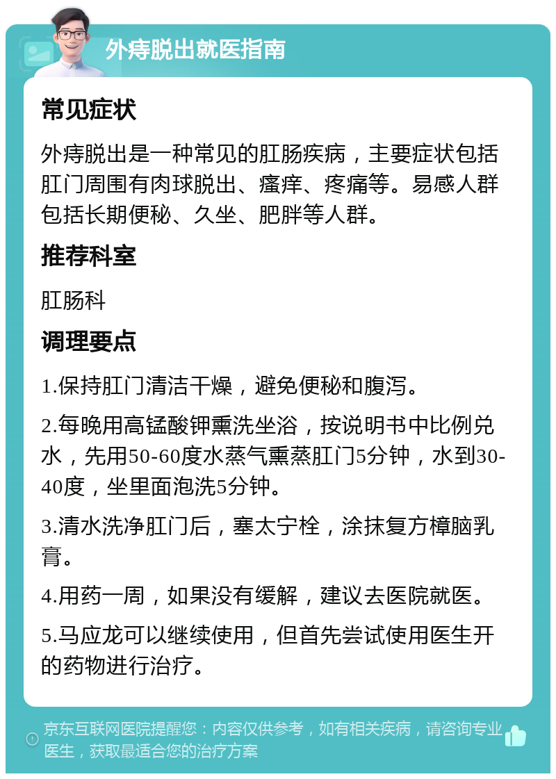 外痔脱出就医指南 常见症状 外痔脱出是一种常见的肛肠疾病，主要症状包括肛门周围有肉球脱出、瘙痒、疼痛等。易感人群包括长期便秘、久坐、肥胖等人群。 推荐科室 肛肠科 调理要点 1.保持肛门清洁干燥，避免便秘和腹泻。 2.每晚用高锰酸钾熏洗坐浴，按说明书中比例兑水，先用50-60度水蒸气熏蒸肛门5分钟，水到30-40度，坐里面泡洗5分钟。 3.清水洗净肛门后，塞太宁栓，涂抹复方樟脑乳膏。 4.用药一周，如果没有缓解，建议去医院就医。 5.马应龙可以继续使用，但首先尝试使用医生开的药物进行治疗。