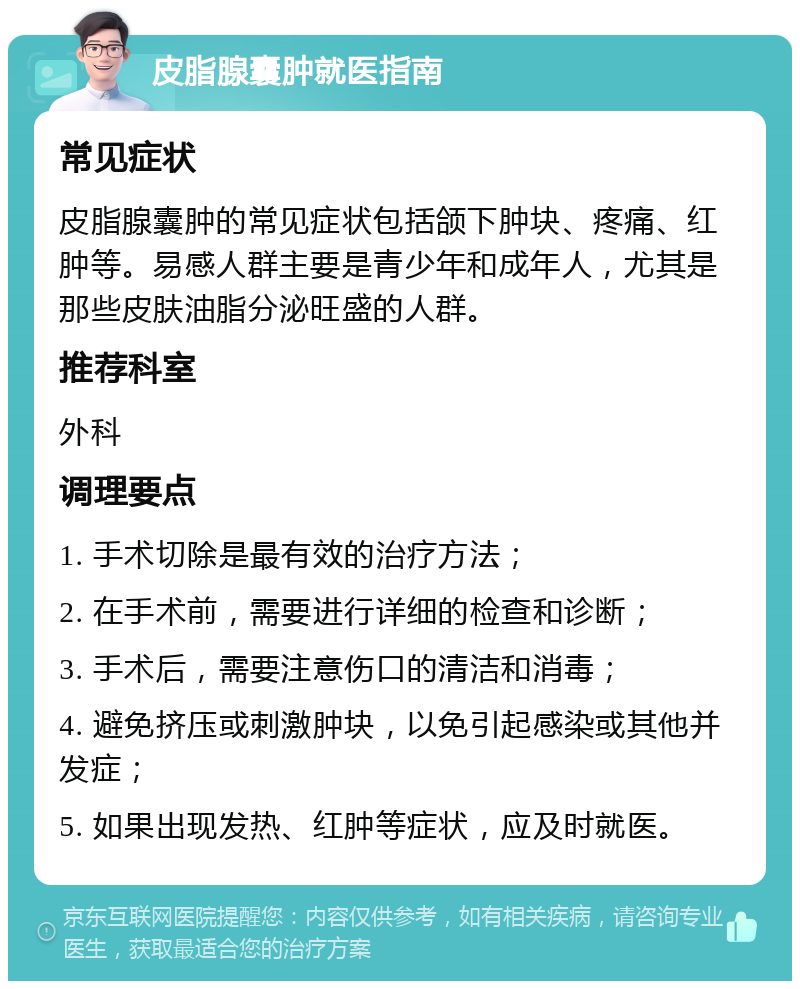 皮脂腺囊肿就医指南 常见症状 皮脂腺囊肿的常见症状包括颌下肿块、疼痛、红肿等。易感人群主要是青少年和成年人，尤其是那些皮肤油脂分泌旺盛的人群。 推荐科室 外科 调理要点 1. 手术切除是最有效的治疗方法； 2. 在手术前，需要进行详细的检查和诊断； 3. 手术后，需要注意伤口的清洁和消毒； 4. 避免挤压或刺激肿块，以免引起感染或其他并发症； 5. 如果出现发热、红肿等症状，应及时就医。