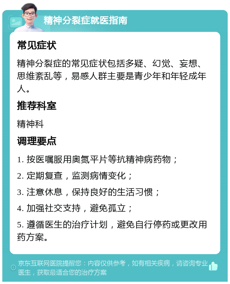 精神分裂症就医指南 常见症状 精神分裂症的常见症状包括多疑、幻觉、妄想、思维紊乱等，易感人群主要是青少年和年轻成年人。 推荐科室 精神科 调理要点 1. 按医嘱服用奥氮平片等抗精神病药物； 2. 定期复查，监测病情变化； 3. 注意休息，保持良好的生活习惯； 4. 加强社交支持，避免孤立； 5. 遵循医生的治疗计划，避免自行停药或更改用药方案。