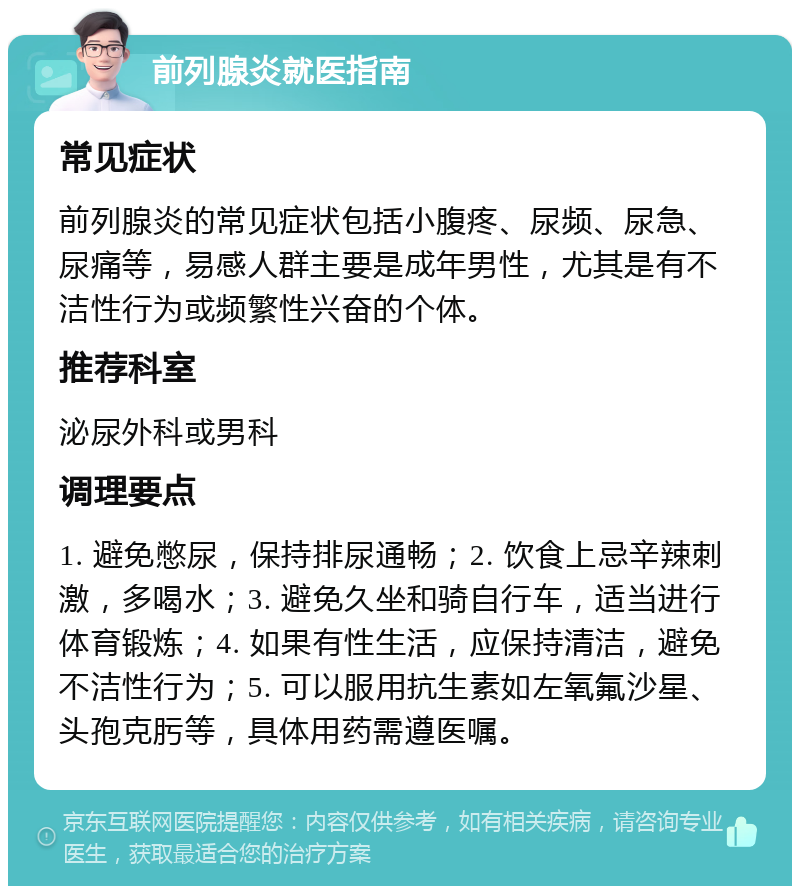 前列腺炎就医指南 常见症状 前列腺炎的常见症状包括小腹疼、尿频、尿急、尿痛等，易感人群主要是成年男性，尤其是有不洁性行为或频繁性兴奋的个体。 推荐科室 泌尿外科或男科 调理要点 1. 避免憋尿，保持排尿通畅；2. 饮食上忌辛辣刺激，多喝水；3. 避免久坐和骑自行车，适当进行体育锻炼；4. 如果有性生活，应保持清洁，避免不洁性行为；5. 可以服用抗生素如左氧氟沙星、头孢克肟等，具体用药需遵医嘱。