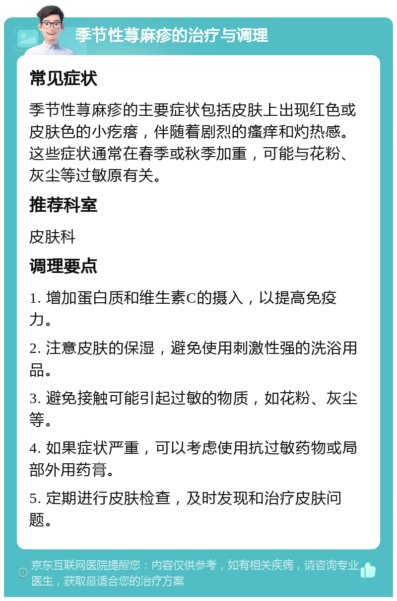 季节性荨麻疹的治疗与调理 常见症状 季节性荨麻疹的主要症状包括皮肤上出现红色或皮肤色的小疙瘩，伴随着剧烈的瘙痒和灼热感。这些症状通常在春季或秋季加重，可能与花粉、灰尘等过敏原有关。 推荐科室 皮肤科 调理要点 1. 增加蛋白质和维生素C的摄入，以提高免疫力。 2. 注意皮肤的保湿，避免使用刺激性强的洗浴用品。 3. 避免接触可能引起过敏的物质，如花粉、灰尘等。 4. 如果症状严重，可以考虑使用抗过敏药物或局部外用药膏。 5. 定期进行皮肤检查，及时发现和治疗皮肤问题。