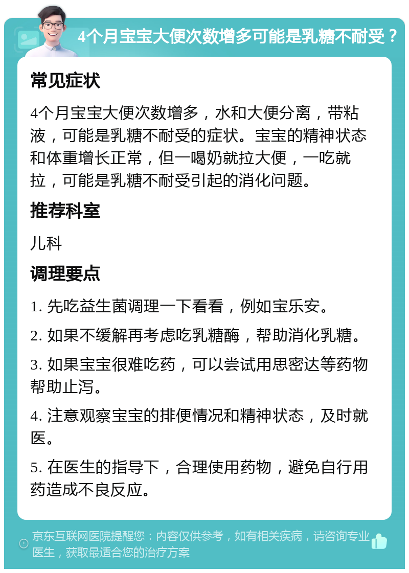 4个月宝宝大便次数增多可能是乳糖不耐受？ 常见症状 4个月宝宝大便次数增多，水和大便分离，带粘液，可能是乳糖不耐受的症状。宝宝的精神状态和体重增长正常，但一喝奶就拉大便，一吃就拉，可能是乳糖不耐受引起的消化问题。 推荐科室 儿科 调理要点 1. 先吃益生菌调理一下看看，例如宝乐安。 2. 如果不缓解再考虑吃乳糖酶，帮助消化乳糖。 3. 如果宝宝很难吃药，可以尝试用思密达等药物帮助止泻。 4. 注意观察宝宝的排便情况和精神状态，及时就医。 5. 在医生的指导下，合理使用药物，避免自行用药造成不良反应。