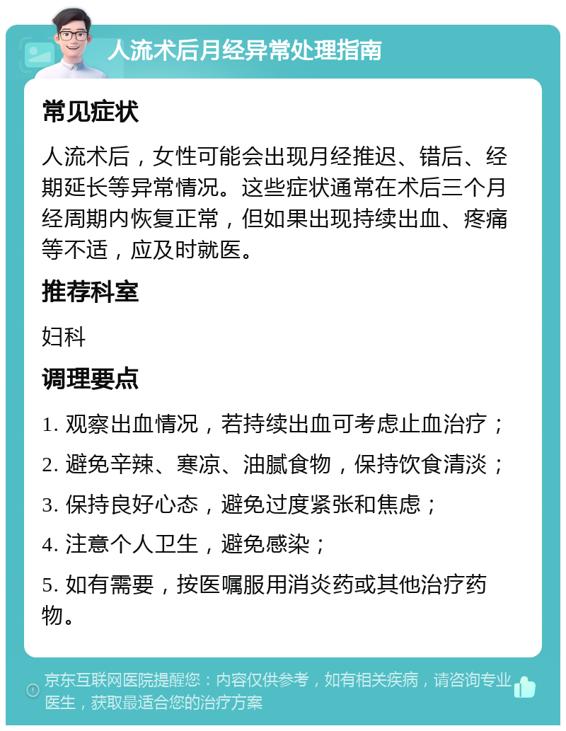 人流术后月经异常处理指南 常见症状 人流术后，女性可能会出现月经推迟、错后、经期延长等异常情况。这些症状通常在术后三个月经周期内恢复正常，但如果出现持续出血、疼痛等不适，应及时就医。 推荐科室 妇科 调理要点 1. 观察出血情况，若持续出血可考虑止血治疗； 2. 避免辛辣、寒凉、油腻食物，保持饮食清淡； 3. 保持良好心态，避免过度紧张和焦虑； 4. 注意个人卫生，避免感染； 5. 如有需要，按医嘱服用消炎药或其他治疗药物。