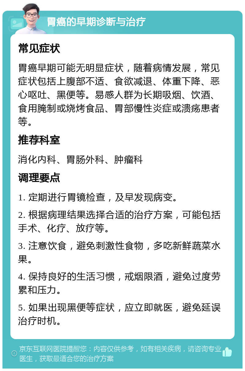 胃癌的早期诊断与治疗 常见症状 胃癌早期可能无明显症状，随着病情发展，常见症状包括上腹部不适、食欲减退、体重下降、恶心呕吐、黑便等。易感人群为长期吸烟、饮酒、食用腌制或烧烤食品、胃部慢性炎症或溃疡患者等。 推荐科室 消化内科、胃肠外科、肿瘤科 调理要点 1. 定期进行胃镜检查，及早发现病变。 2. 根据病理结果选择合适的治疗方案，可能包括手术、化疗、放疗等。 3. 注意饮食，避免刺激性食物，多吃新鲜蔬菜水果。 4. 保持良好的生活习惯，戒烟限酒，避免过度劳累和压力。 5. 如果出现黑便等症状，应立即就医，避免延误治疗时机。