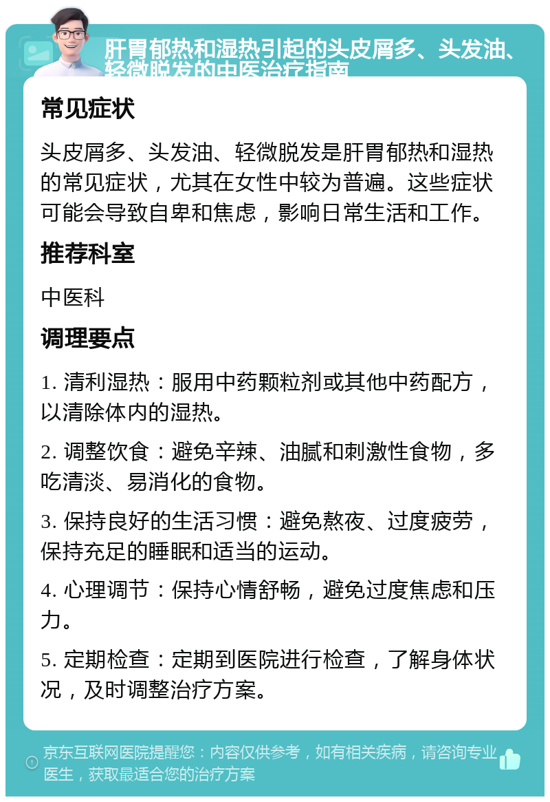 肝胃郁热和湿热引起的头皮屑多、头发油、轻微脱发的中医治疗指南 常见症状 头皮屑多、头发油、轻微脱发是肝胃郁热和湿热的常见症状，尤其在女性中较为普遍。这些症状可能会导致自卑和焦虑，影响日常生活和工作。 推荐科室 中医科 调理要点 1. 清利湿热：服用中药颗粒剂或其他中药配方，以清除体内的湿热。 2. 调整饮食：避免辛辣、油腻和刺激性食物，多吃清淡、易消化的食物。 3. 保持良好的生活习惯：避免熬夜、过度疲劳，保持充足的睡眠和适当的运动。 4. 心理调节：保持心情舒畅，避免过度焦虑和压力。 5. 定期检查：定期到医院进行检查，了解身体状况，及时调整治疗方案。