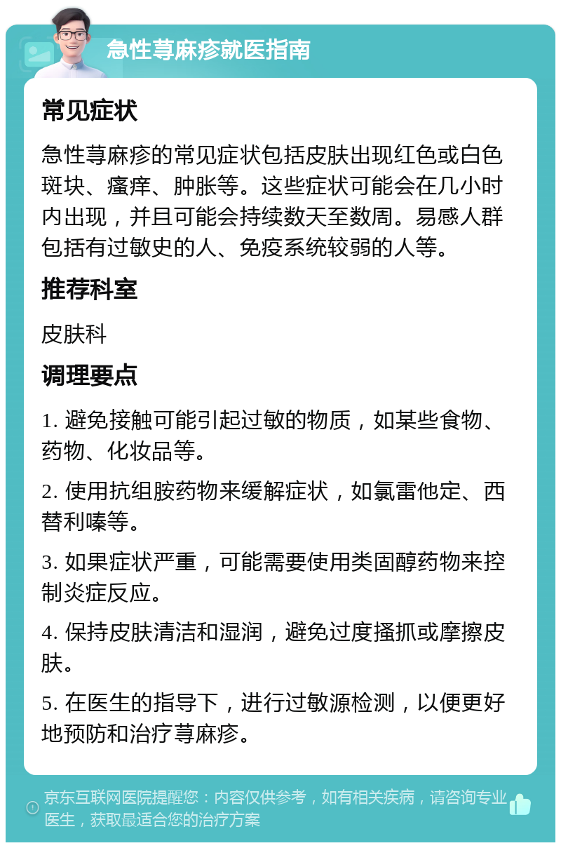 急性荨麻疹就医指南 常见症状 急性荨麻疹的常见症状包括皮肤出现红色或白色斑块、瘙痒、肿胀等。这些症状可能会在几小时内出现，并且可能会持续数天至数周。易感人群包括有过敏史的人、免疫系统较弱的人等。 推荐科室 皮肤科 调理要点 1. 避免接触可能引起过敏的物质，如某些食物、药物、化妆品等。 2. 使用抗组胺药物来缓解症状，如氯雷他定、西替利嗪等。 3. 如果症状严重，可能需要使用类固醇药物来控制炎症反应。 4. 保持皮肤清洁和湿润，避免过度搔抓或摩擦皮肤。 5. 在医生的指导下，进行过敏源检测，以便更好地预防和治疗荨麻疹。