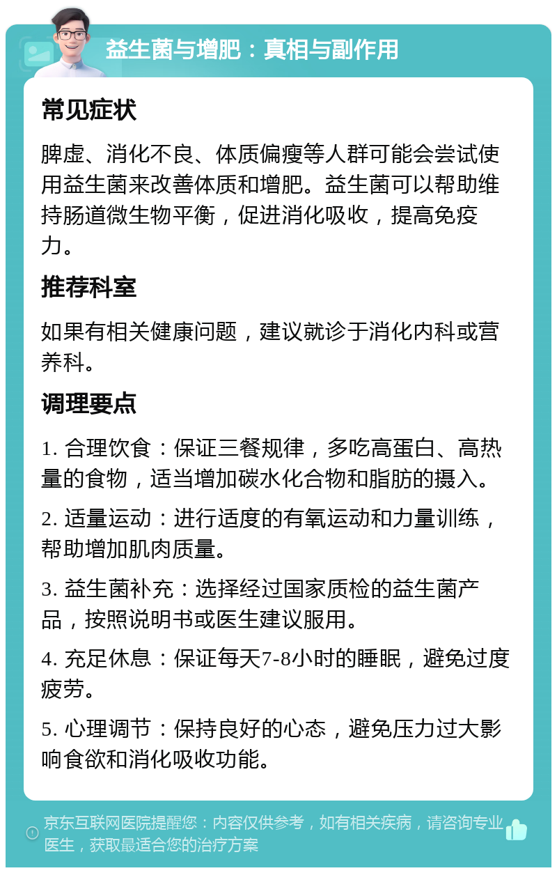 益生菌与增肥：真相与副作用 常见症状 脾虚、消化不良、体质偏瘦等人群可能会尝试使用益生菌来改善体质和增肥。益生菌可以帮助维持肠道微生物平衡，促进消化吸收，提高免疫力。 推荐科室 如果有相关健康问题，建议就诊于消化内科或营养科。 调理要点 1. 合理饮食：保证三餐规律，多吃高蛋白、高热量的食物，适当增加碳水化合物和脂肪的摄入。 2. 适量运动：进行适度的有氧运动和力量训练，帮助增加肌肉质量。 3. 益生菌补充：选择经过国家质检的益生菌产品，按照说明书或医生建议服用。 4. 充足休息：保证每天7-8小时的睡眠，避免过度疲劳。 5. 心理调节：保持良好的心态，避免压力过大影响食欲和消化吸收功能。