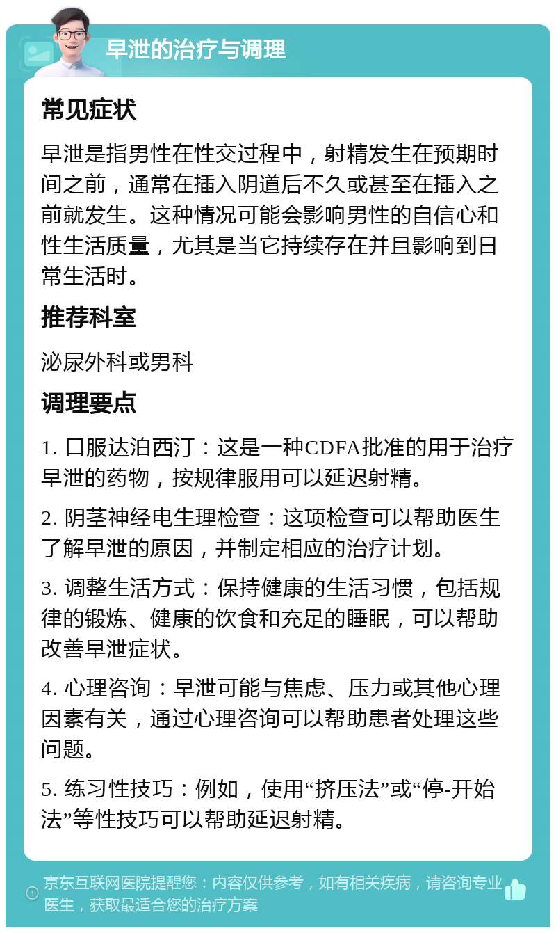 早泄的治疗与调理 常见症状 早泄是指男性在性交过程中，射精发生在预期时间之前，通常在插入阴道后不久或甚至在插入之前就发生。这种情况可能会影响男性的自信心和性生活质量，尤其是当它持续存在并且影响到日常生活时。 推荐科室 泌尿外科或男科 调理要点 1. 口服达泊西汀：这是一种CDFA批准的用于治疗早泄的药物，按规律服用可以延迟射精。 2. 阴茎神经电生理检查：这项检查可以帮助医生了解早泄的原因，并制定相应的治疗计划。 3. 调整生活方式：保持健康的生活习惯，包括规律的锻炼、健康的饮食和充足的睡眠，可以帮助改善早泄症状。 4. 心理咨询：早泄可能与焦虑、压力或其他心理因素有关，通过心理咨询可以帮助患者处理这些问题。 5. 练习性技巧：例如，使用“挤压法”或“停-开始法”等性技巧可以帮助延迟射精。