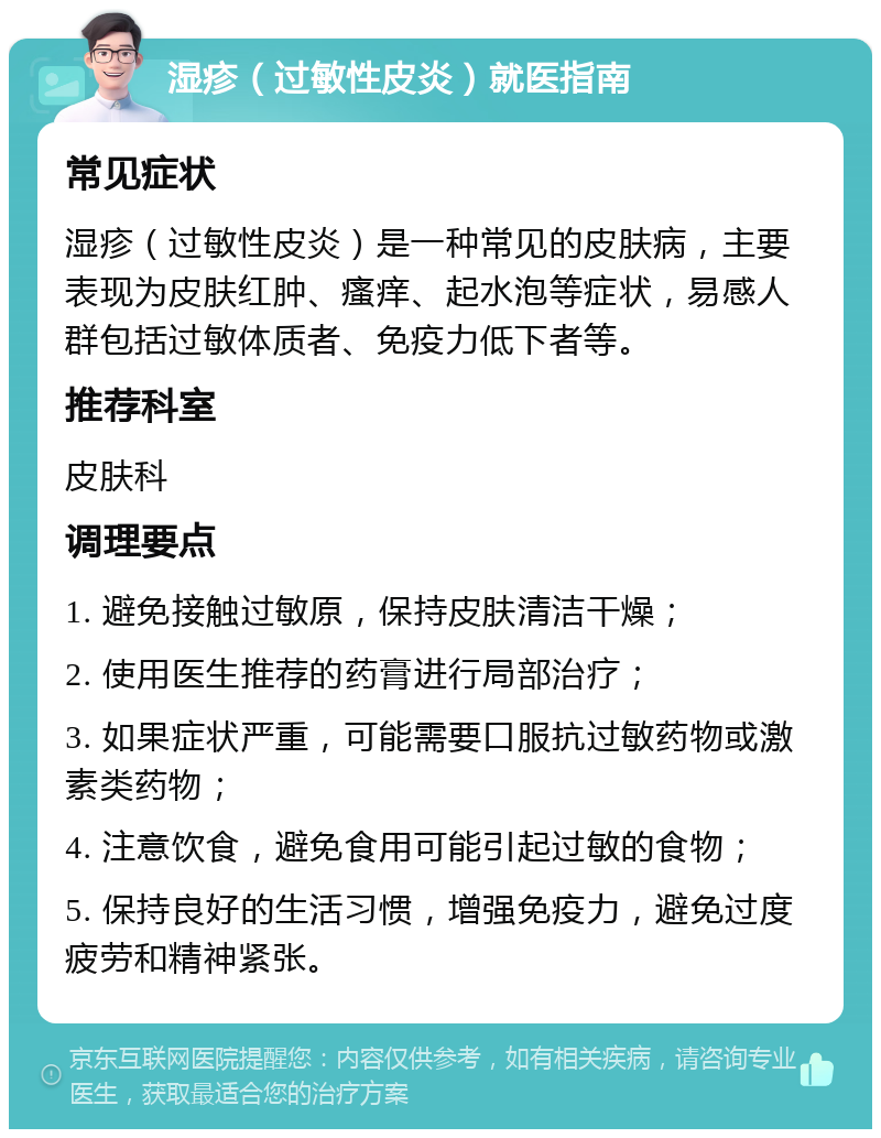 湿疹（过敏性皮炎）就医指南 常见症状 湿疹（过敏性皮炎）是一种常见的皮肤病，主要表现为皮肤红肿、瘙痒、起水泡等症状，易感人群包括过敏体质者、免疫力低下者等。 推荐科室 皮肤科 调理要点 1. 避免接触过敏原，保持皮肤清洁干燥； 2. 使用医生推荐的药膏进行局部治疗； 3. 如果症状严重，可能需要口服抗过敏药物或激素类药物； 4. 注意饮食，避免食用可能引起过敏的食物； 5. 保持良好的生活习惯，增强免疫力，避免过度疲劳和精神紧张。