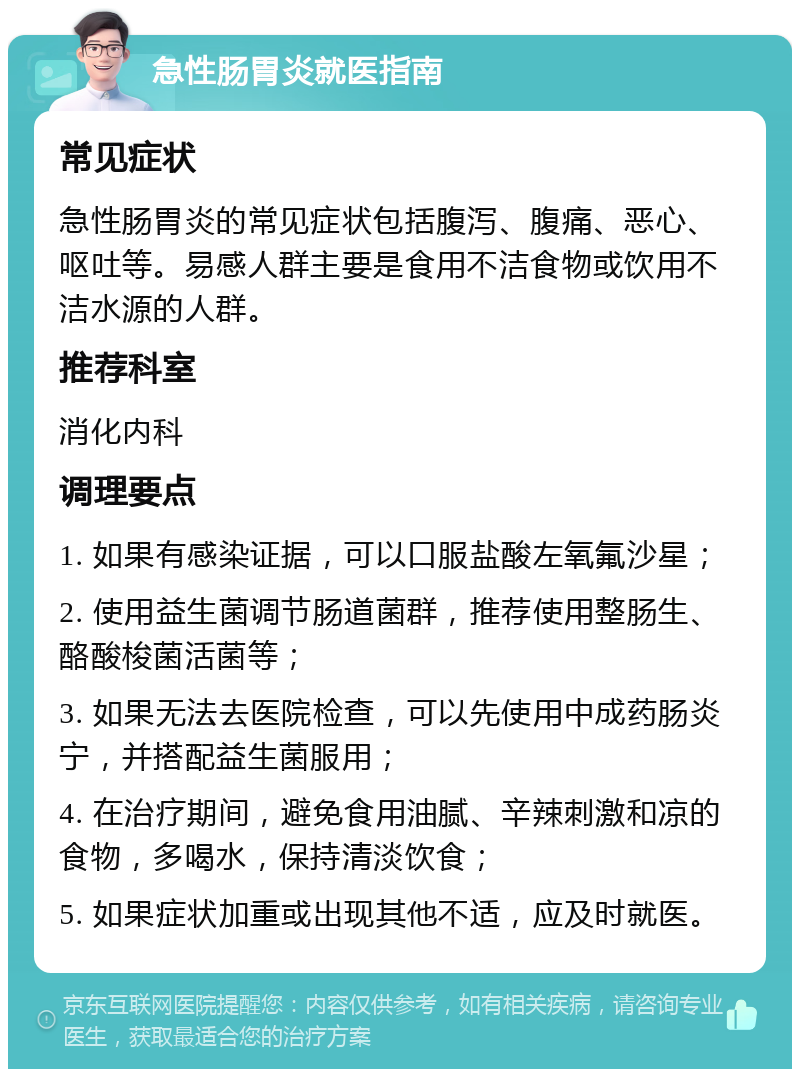 急性肠胃炎就医指南 常见症状 急性肠胃炎的常见症状包括腹泻、腹痛、恶心、呕吐等。易感人群主要是食用不洁食物或饮用不洁水源的人群。 推荐科室 消化内科 调理要点 1. 如果有感染证据，可以口服盐酸左氧氟沙星； 2. 使用益生菌调节肠道菌群，推荐使用整肠生、酪酸梭菌活菌等； 3. 如果无法去医院检查，可以先使用中成药肠炎宁，并搭配益生菌服用； 4. 在治疗期间，避免食用油腻、辛辣刺激和凉的食物，多喝水，保持清淡饮食； 5. 如果症状加重或出现其他不适，应及时就医。