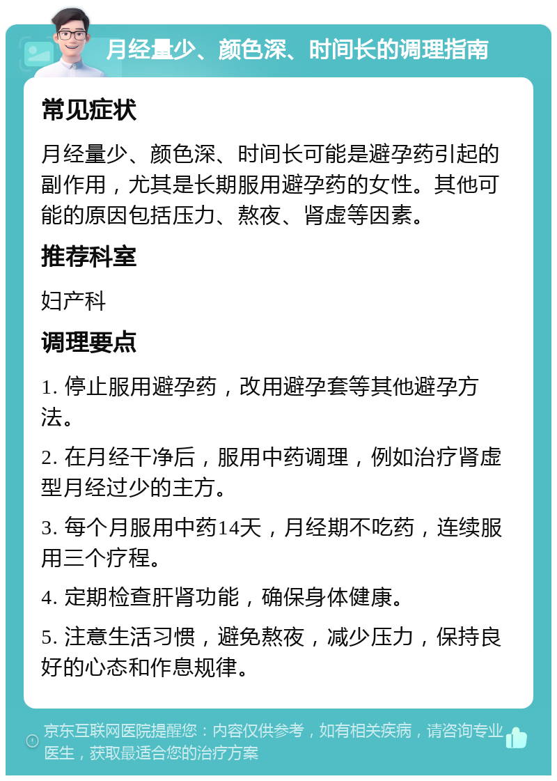 月经量少、颜色深、时间长的调理指南 常见症状 月经量少、颜色深、时间长可能是避孕药引起的副作用，尤其是长期服用避孕药的女性。其他可能的原因包括压力、熬夜、肾虚等因素。 推荐科室 妇产科 调理要点 1. 停止服用避孕药，改用避孕套等其他避孕方法。 2. 在月经干净后，服用中药调理，例如治疗肾虚型月经过少的主方。 3. 每个月服用中药14天，月经期不吃药，连续服用三个疗程。 4. 定期检查肝肾功能，确保身体健康。 5. 注意生活习惯，避免熬夜，减少压力，保持良好的心态和作息规律。