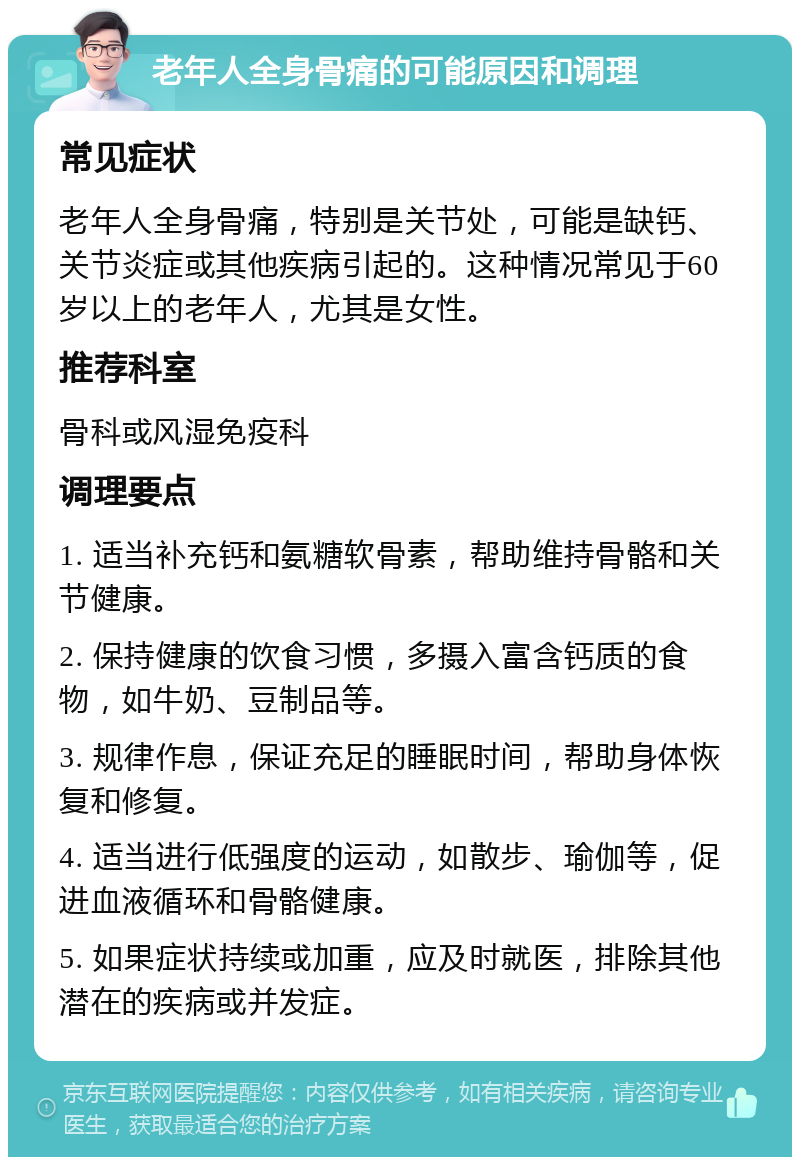 老年人全身骨痛的可能原因和调理 常见症状 老年人全身骨痛，特别是关节处，可能是缺钙、关节炎症或其他疾病引起的。这种情况常见于60岁以上的老年人，尤其是女性。 推荐科室 骨科或风湿免疫科 调理要点 1. 适当补充钙和氨糖软骨素，帮助维持骨骼和关节健康。 2. 保持健康的饮食习惯，多摄入富含钙质的食物，如牛奶、豆制品等。 3. 规律作息，保证充足的睡眠时间，帮助身体恢复和修复。 4. 适当进行低强度的运动，如散步、瑜伽等，促进血液循环和骨骼健康。 5. 如果症状持续或加重，应及时就医，排除其他潜在的疾病或并发症。