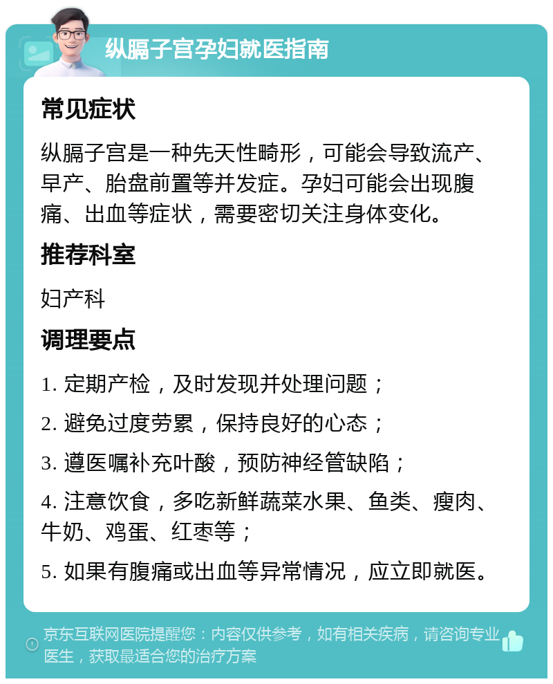 纵膈子宫孕妇就医指南 常见症状 纵膈子宫是一种先天性畸形，可能会导致流产、早产、胎盘前置等并发症。孕妇可能会出现腹痛、出血等症状，需要密切关注身体变化。 推荐科室 妇产科 调理要点 1. 定期产检，及时发现并处理问题； 2. 避免过度劳累，保持良好的心态； 3. 遵医嘱补充叶酸，预防神经管缺陷； 4. 注意饮食，多吃新鲜蔬菜水果、鱼类、瘦肉、牛奶、鸡蛋、红枣等； 5. 如果有腹痛或出血等异常情况，应立即就医。