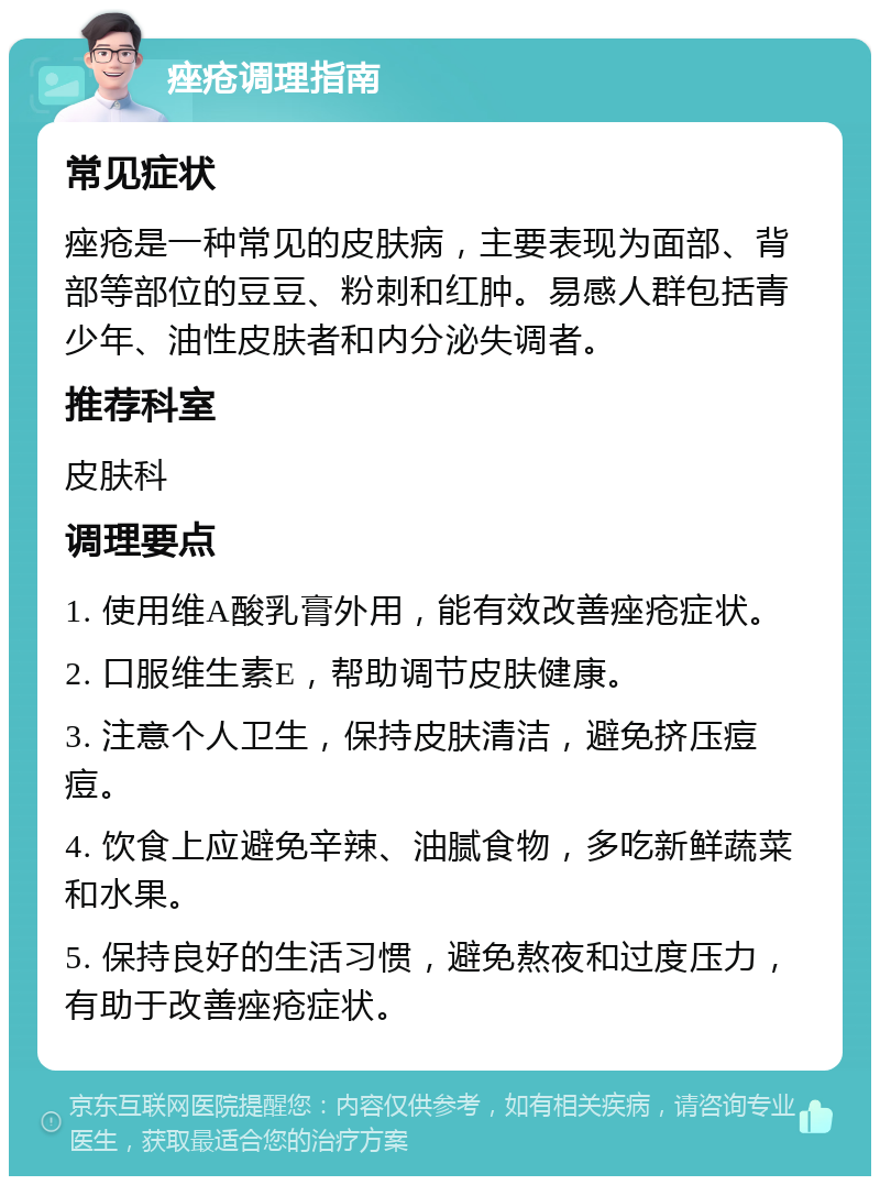 痤疮调理指南 常见症状 痤疮是一种常见的皮肤病，主要表现为面部、背部等部位的豆豆、粉刺和红肿。易感人群包括青少年、油性皮肤者和内分泌失调者。 推荐科室 皮肤科 调理要点 1. 使用维A酸乳膏外用，能有效改善痤疮症状。 2. 口服维生素E，帮助调节皮肤健康。 3. 注意个人卫生，保持皮肤清洁，避免挤压痘痘。 4. 饮食上应避免辛辣、油腻食物，多吃新鲜蔬菜和水果。 5. 保持良好的生活习惯，避免熬夜和过度压力，有助于改善痤疮症状。